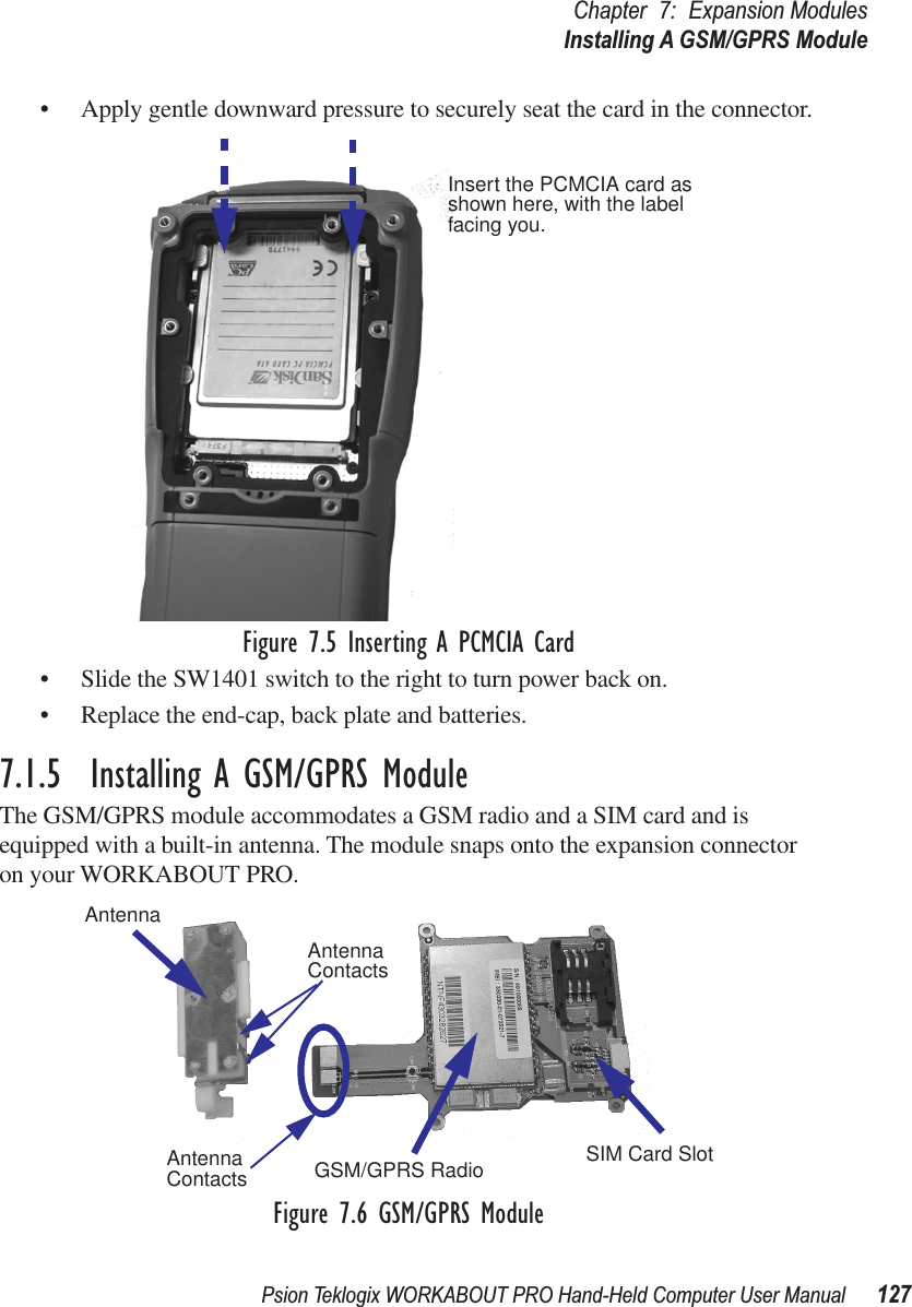 Psion Teklogix WORKABOUT PRO Hand-Held Computer User Manual 127Chapter 7: Expansion ModulesInstalling A GSM/GPRS Module• Apply gentle downward pressure to securely seat the card in the connector.Figure 7.5 Inserting A PCMCIA Card• Slide the SW1401 switch to the right to turn power back on.• Replace the end-cap, back plate and batteries.7.1.5  Installing A GSM/GPRS ModuleThe GSM/GPRS module accommodates a GSM radio and a SIM card and is equipped with a built-in antenna. The module snaps onto the expansion connector on your WORKABOUT PRO.Figure 7.6 GSM/GPRS ModuleInsert the PCMCIA card asshown here, with the labelfacing you.AntennaGSM/GPRS Radio SIM Card SlotAntennaContactsAntennaContacts