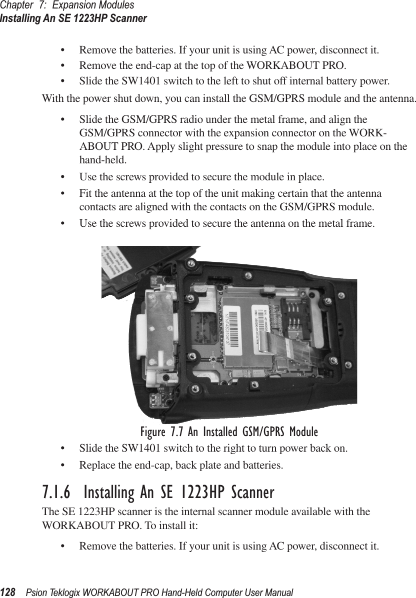 Chapter 7: Expansion ModulesInstalling An SE 1223HP Scanner128 Psion Teklogix WORKABOUT PRO Hand-Held Computer User Manual• Remove the batteries. If your unit is using AC power, disconnect it.• Remove the end-cap at the top of the WORKABOUT PRO.• Slide the SW1401 switch to the left to shut off internal battery power.With the power shut down, you can install the GSM/GPRS module and the antenna.• Slide the GSM/GPRS radio under the metal frame, and align the GSM/GPRS connector with the expansion connector on the WORK-ABOUT PRO. Apply slight pressure to snap the module into place on the hand-held.• Use the screws provided to secure the module in place.• Fit the antenna at the top of the unit making certain that the antenna contacts are aligned with the contacts on the GSM/GPRS module.• Use the screws provided to secure the antenna on the metal frame.Figure 7.7 An Installed GSM/GPRS Module• Slide the SW1401 switch to the right to turn power back on.• Replace the end-cap, back plate and batteries.7.1.6  Installing An SE 1223HP ScannerThe SE 1223HP scanner is the internal scanner module available with the WORKABOUT PRO. To install it:• Remove the batteries. If your unit is using AC power, disconnect it.