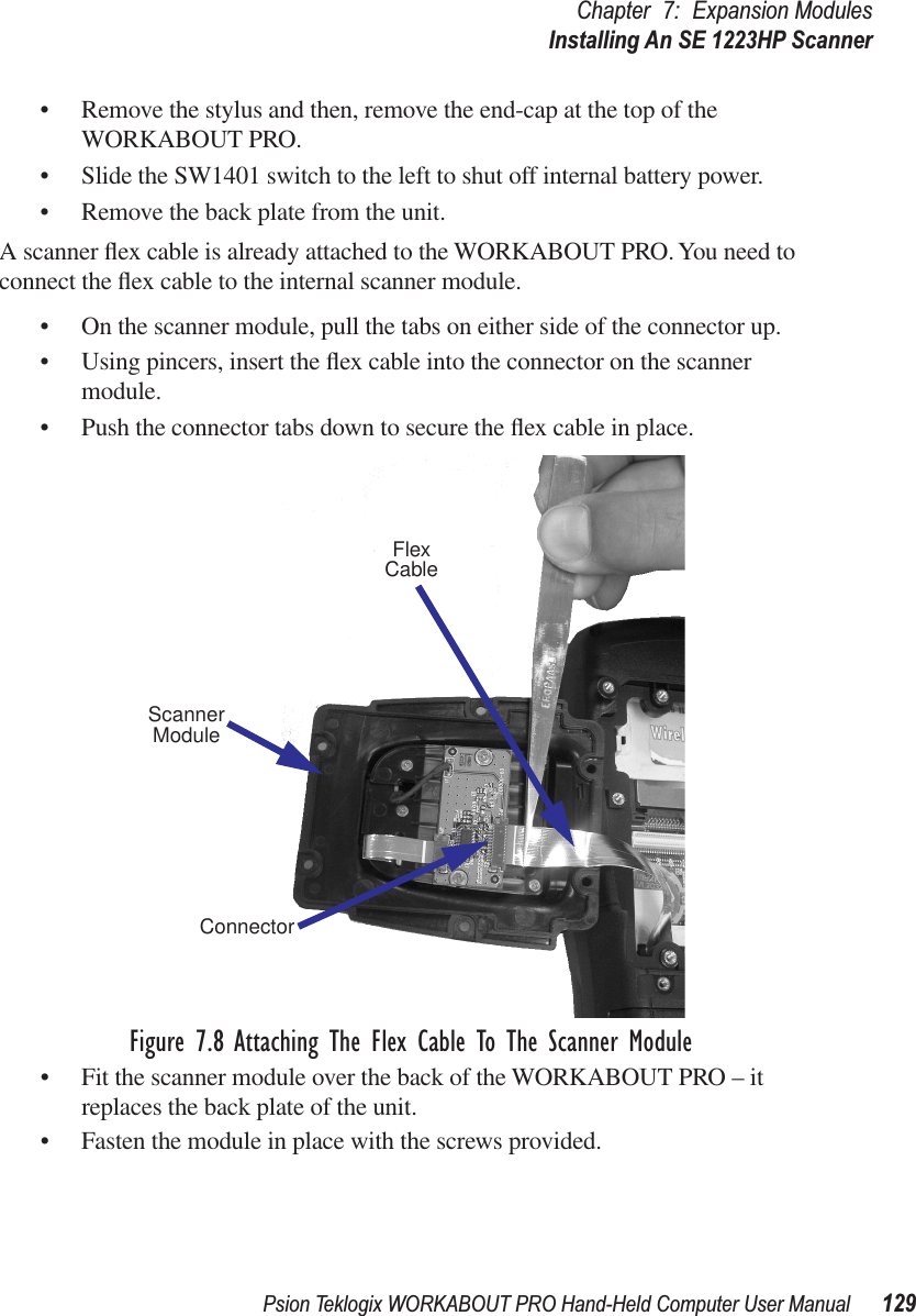 Psion Teklogix WORKABOUT PRO Hand-Held Computer User Manual 129Chapter 7: Expansion ModulesInstalling An SE 1223HP Scanner• Remove the stylus and then, remove the end-cap at the top of the WORKABOUT PRO.• Slide the SW1401 switch to the left to shut off internal battery power.• Remove the back plate from the unit.A scanner ﬂex cable is already attached to the WORKABOUT PRO. You need to connect the ﬂex cable to the internal scanner module.• On the scanner module, pull the tabs on either side of the connector up.• Using pincers, insert the ﬂex cable into the connector on the scanner module.• Push the connector tabs down to secure the ﬂex cable in place.Figure 7.8 Attaching The Flex Cable To The Scanner Module• Fit the scanner module over the back of the WORKABOUT PRO – it replaces the back plate of the unit.• Fasten the module in place with the screws provided.ScannerConnectorModuleFlexCable