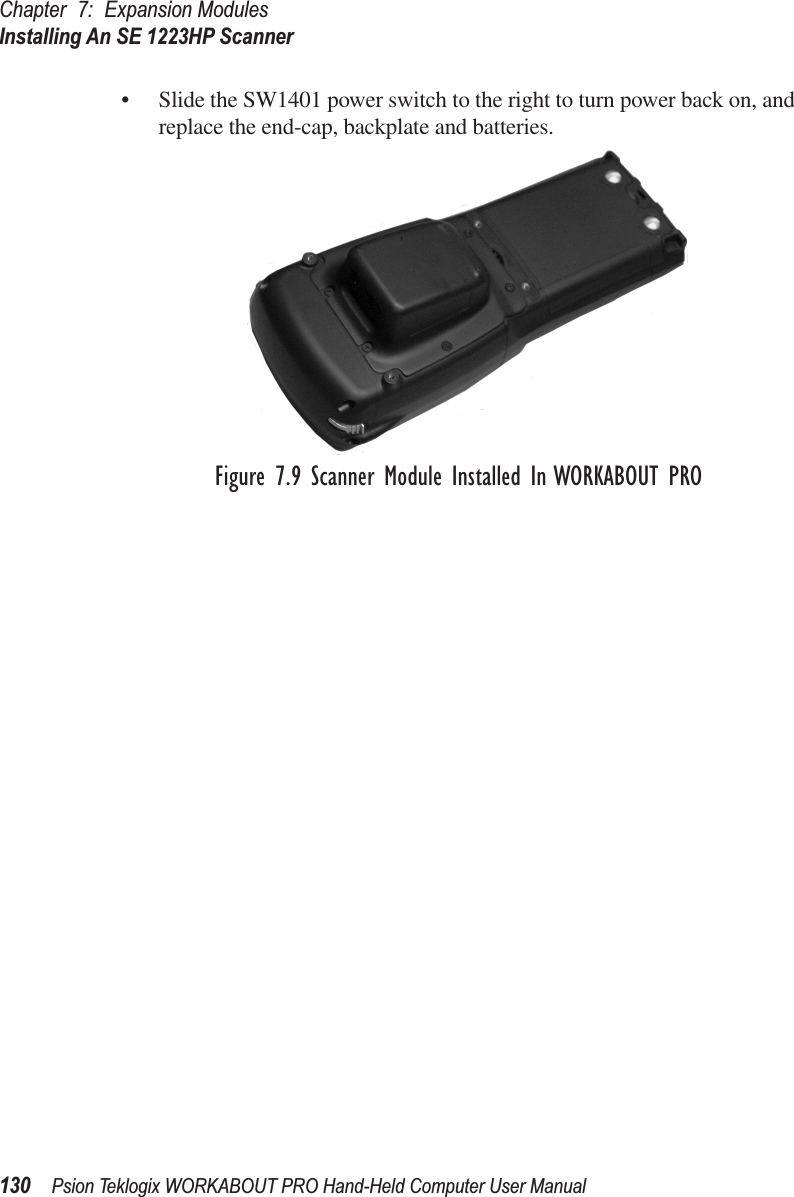 Chapter 7: Expansion ModulesInstalling An SE 1223HP Scanner130 Psion Teklogix WORKABOUT PRO Hand-Held Computer User Manual• Slide the SW1401 power switch to the right to turn power back on, and replace the end-cap, backplate and batteries.Figure 7.9 Scanner Module Installed In WORKABOUT PRO