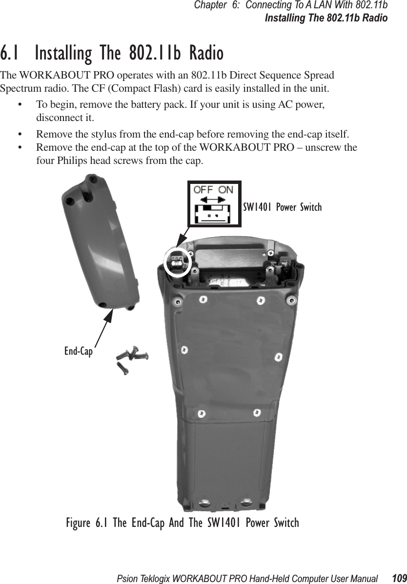 Psion Teklogix WORKABOUT PRO Hand-Held Computer User Manual 109Chapter 6: Connecting To A LAN With 802.11bInstalling The 802.11b Radio6.1  Installing The 802.11b RadioThe WORKABOUT PRO operates with an 802.11b Direct Sequence Spread Spectrum radio. The CF (Compact Flash) card is easily installed in the unit.• To begin, remove the battery pack. If your unit is using AC power, disconnect it.• Remove the stylus from the end-cap before removing the end-cap itself.• Remove the end-cap at the top of the WORKABOUT PRO – unscrew the four Philips head screws from the cap.Figure 6.1 The End-Cap And The SW1401 Power SwitchSW1401 Power SwitchEnd-Cap