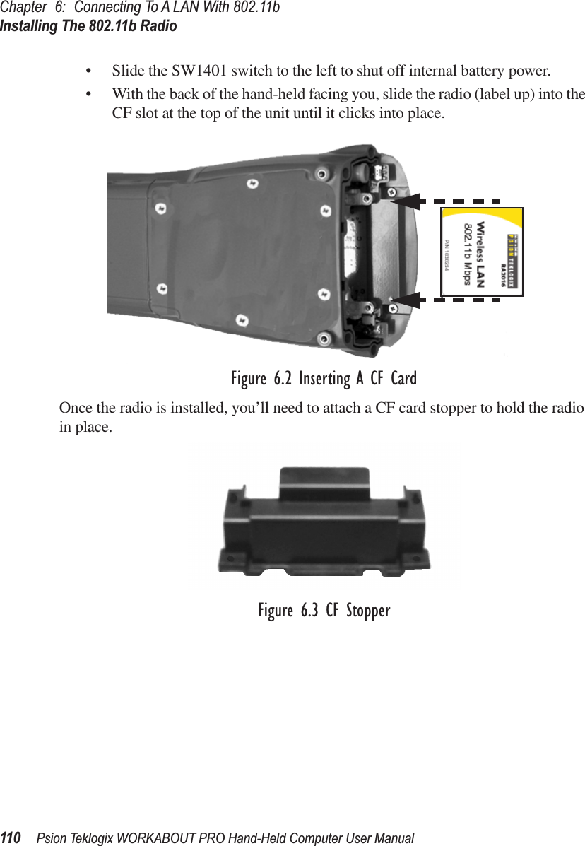 Chapter 6: Connecting To A LAN With 802.11bInstalling The 802.11b Radio110 Psion Teklogix WORKABOUT PRO Hand-Held Computer User Manual• Slide the SW1401 switch to the left to shut off internal battery power.• With the back of the hand-held facing you, slide the radio (label up) into the CF slot at the top of the unit until it clicks into place.Figure 6.2 Inserting A CF CardOnce the radio is installed, you’ll need to attach a CF card stopper to hold the radio in place.Figure 6.3 CF Stopper