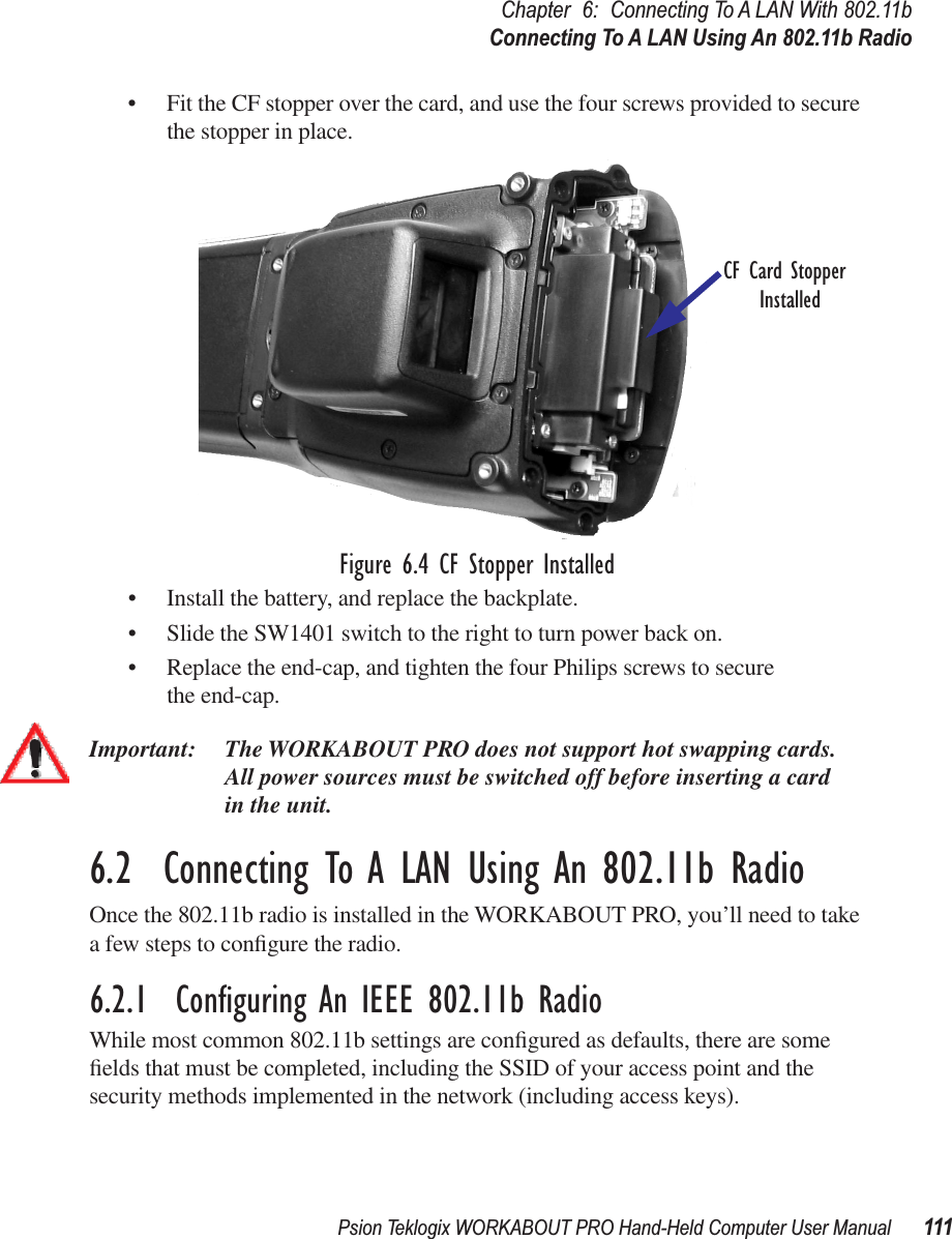 Psion Teklogix WORKABOUT PRO Hand-Held Computer User Manual 111Chapter 6: Connecting To A LAN With 802.11bConnecting To A LAN Using An 802.11b Radio• Fit the CF stopper over the card, and use the four screws provided to secure the stopper in place.Figure 6.4 CF Stopper Installed• Install the battery, and replace the backplate.• Slide the SW1401 switch to the right to turn power back on.• Replace the end-cap, and tighten the four Philips screws to secure the end-cap.Important: The WORKABOUT PRO does not support hot swapping cards. All power sources must be switched off before inserting a card in the unit.6.2  Connecting To A LAN Using An 802.11b RadioOnce the 802.11b radio is installed in the WORKABOUT PRO, you’ll need to take a few steps to conﬁgure the radio.6.2.1  Conﬁguring An IEEE 802.11b RadioWhile most common 802.11b settings are conﬁgured as defaults, there are some ﬁelds that must be completed, including the SSID of your access point and the security methods implemented in the network (including access keys). CF Card StopperInstalled