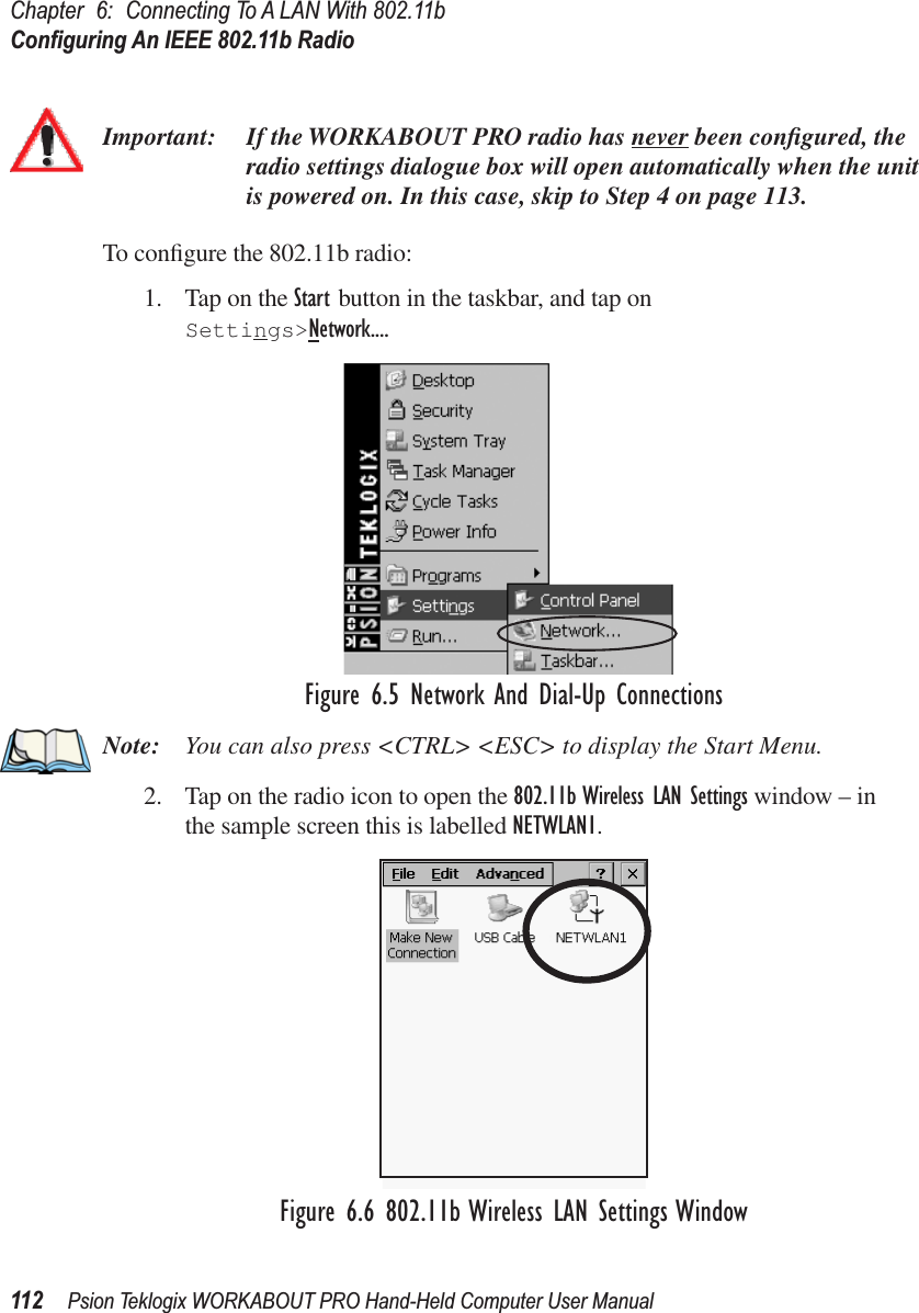 Chapter 6: Connecting To A LAN With 802.11bConﬁguring An IEEE 802.11b Radio112 Psion Teklogix WORKABOUT PRO Hand-Held Computer User ManualImportant: If the WORKABOUT PRO radio has never been conﬁgured, the radio settings dialogue box will open automatically when the unit is powered on. In this case, skip to Step 4 on page 113.To conﬁgure the 802.11b radio:1. Tap on the Start button in the taskbar, and tap on Settings&gt;Network....Figure 6.5 Network And Dial-Up ConnectionsNote: You can also press &lt;CTRL&gt; &lt;ESC&gt; to display the Start Menu.2. Tap on the radio icon to open the 802.11b Wireless LAN Settings window – in the sample screen this is labelled NETWLAN1.Figure 6.6 802.11b Wireless LAN Settings Window