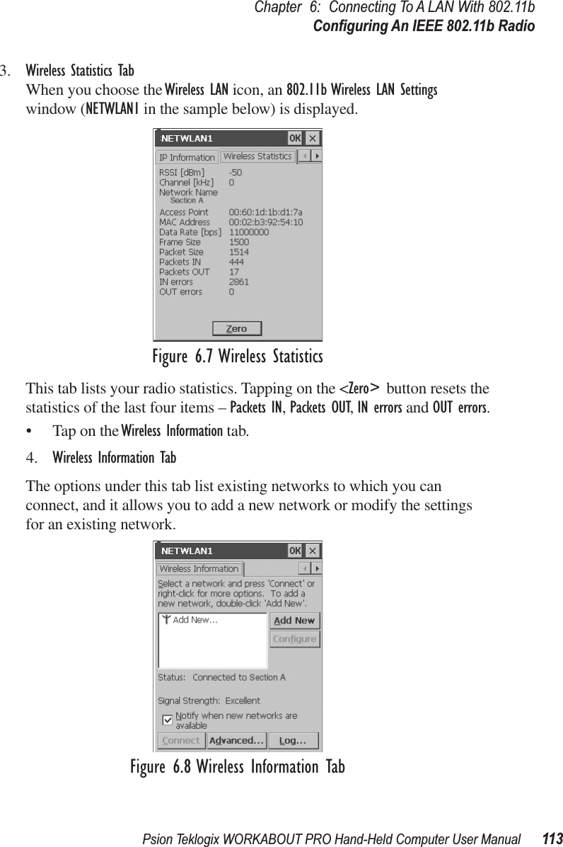 Psion Teklogix WORKABOUT PRO Hand-Held Computer User Manual 113Chapter 6: Connecting To A LAN With 802.11bConﬁguring An IEEE 802.11b Radio3. Wireless Statistics TabWhen you choose the Wireless LAN icon, an 802.11b Wireless LAN Settings window (NETWLAN1 in the sample below) is displayed.Figure 6.7 Wireless StatisticsThis tab lists your radio statistics. Tapping on the &lt;Zero&gt; button resets the statistics of the last four items – Packets IN, Packets OUT, IN errors and OUT errors.• Tap on the Wireless Information tab.4. Wireless Information TabThe options under this tab list existing networks to which you can connect, and it allows you to add a new network or modify the settings for an existing network.Figure 6.8 Wireless Information Tab