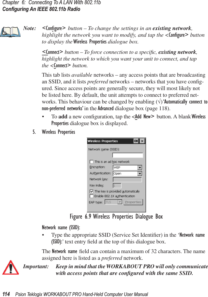 Chapter 6: Connecting To A LAN With 802.11bConﬁguring An IEEE 802.11b Radio114 Psion Teklogix WORKABOUT PRO Hand-Held Computer User ManualNote: &lt;Configure&gt; button – To change the settings in an existing network, highlight the network you want to modify, and tap the &lt;Conﬁgure&gt; button to display the Wireless Properties dialogue box.&lt;Connect&gt; button – To force connection to a speciﬁc, existing network, highlight the network to which you want your unit to connect, and tap the &lt;Connect&gt; button.This tab lists available networks – any access points that are broadcasting an SSID, and it lists preferred networks – networks that you have conﬁg-ured. Since access points are generally secure, they will most likely not be listed here. By default, the unit attempts to connect to preferred net-works. This behaviour can be changed by enabling (√) ‘Automatically connect to non-preferred networks’ in the Advanced dialogue box (page 118).•To add a new conﬁguration, tap the &lt;Add New&gt; button. A blank Wireless Properties dialogue box is displayed.5. Wireless PropertiesFigure 6.9 Wireless Properties Dialogue BoxNetwork name (SSID): • Type the appropriate SSID (Service Set Identiﬁer) in the ‘Network name (SSID):’ text entry ﬁeld at the top of this dialogue box. The Network name ﬁeld can contain a maximum of 32 characters. The name assigned here is listed as a preferred network.Important: Keep in mind that the WORKABOUT PRO will only communicate with access points that are conﬁgured with the same SSID.