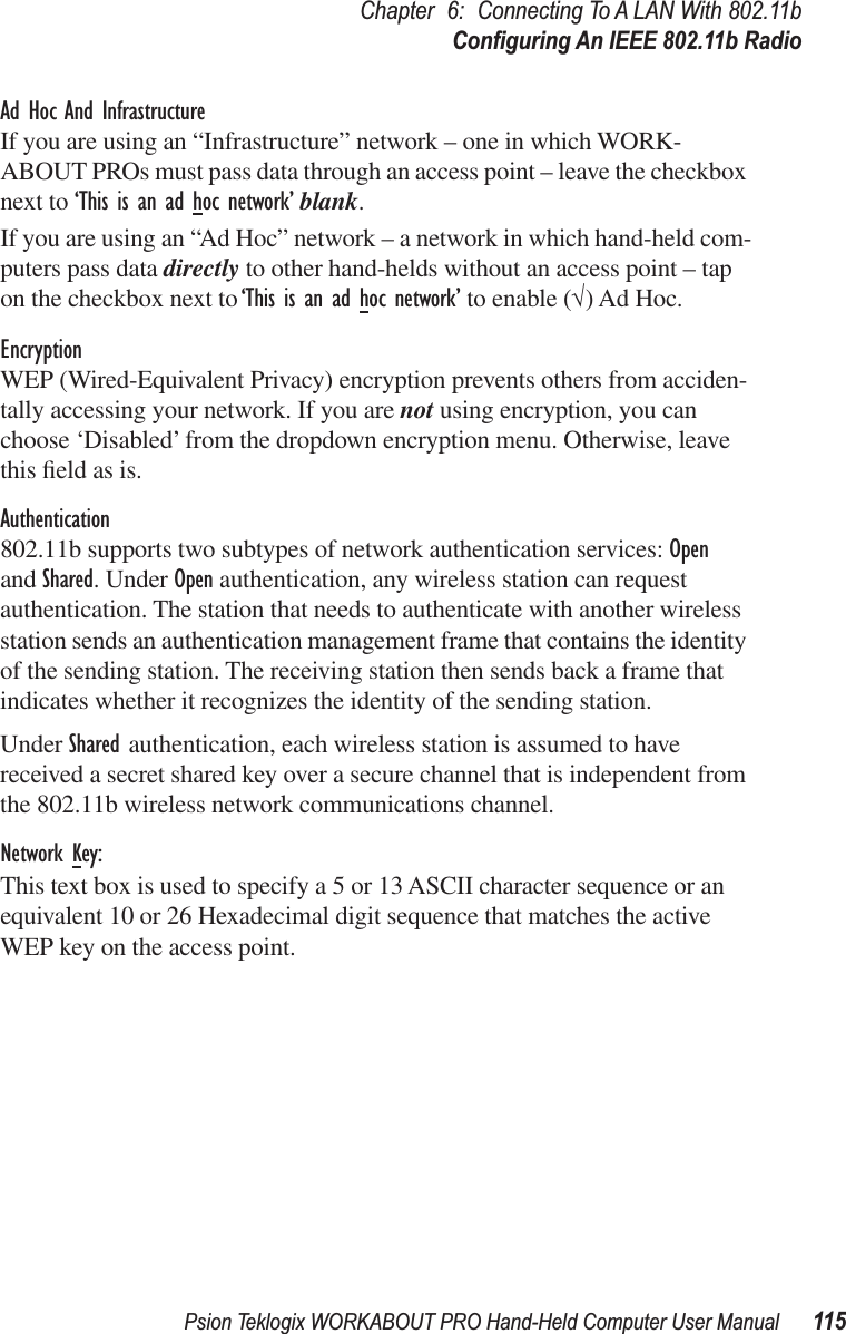 Psion Teklogix WORKABOUT PRO Hand-Held Computer User Manual 115Chapter 6: Connecting To A LAN With 802.11bConﬁguring An IEEE 802.11b RadioAd Hoc And InfrastructureIf you are using an “Infrastructure” network – one in which WORK-ABOUT PROs must pass data through an access point – leave the checkbox next to ‘This is an ad hoc network’ blank.If you are using an “Ad Hoc” network – a network in which hand-held com-puters pass data directly to other hand-helds without an access point – tap on the checkbox next to ‘This is an ad hoc network’ to enable (√) Ad Hoc.EncryptionWEP (Wired-Equivalent Privacy) encryption prevents others from acciden-tally accessing your network. If you are not using encryption, you can choose ‘Disabled’ from the dropdown encryption menu. Otherwise, leave this ﬁeld as is.Authentication802.11b supports two subtypes of network authentication services: Openand Shared. Under Open authentication, any wireless station can request authentication. The station that needs to authenticate with another wireless station sends an authentication management frame that contains the identity of the sending station. The receiving station then sends back a frame that indicates whether it recognizes the identity of the sending station. Under Shared authentication, each wireless station is assumed to have received a secret shared key over a secure channel that is independent from the 802.11b wireless network communications channel.Network Key:This text box is used to specify a 5 or 13 ASCII character sequence or an equivalent 10 or 26 Hexadecimal digit sequence that matches the active WEP key on the access point.