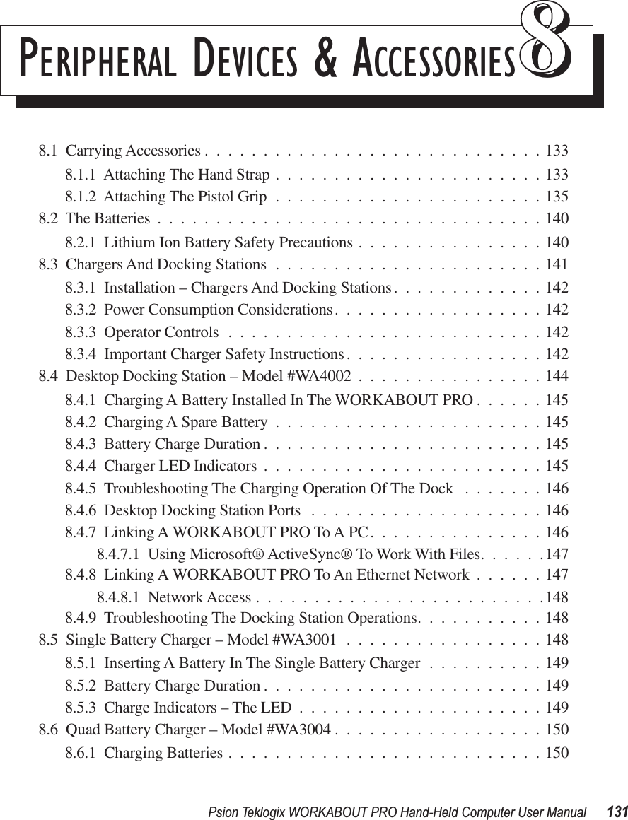 Psion Teklogix WORKABOUT PRO Hand-Held Computer User Manual 131PERIPHERAL DEVICES &amp; ACCESSORIES 888.1  Carrying Accessories .............................1338.1.1  Attaching The Hand Strap .......................1338.1.2  Attaching The Pistol Grip .......................1358.2  The Batteries .................................1408.2.1  Lithium Ion Battery Safety Precautions ................1408.3  Chargers And Docking Stations .......................1418.3.1  Installation – Chargers And Docking Stations.............1428.3.2  Power Consumption Considerations..................1428.3.3  Operator Controls ...........................1428.3.4  Important Charger Safety Instructions.................1428.4  Desktop Docking Station – Model #WA4002 ................1448.4.1  Charging A Battery Installed In The WORKABOUT PRO ......1458.4.2  Charging A Spare Battery .......................1458.4.3  Battery Charge Duration ........................1458.4.4  Charger LED Indicators ........................1458.4.5  Troubleshooting The Charging Operation Of The Dock .......1468.4.6  Desktop Docking Station Ports ....................1468.4.7  Linking A WORKABOUT PRO To A PC...............1468.4.7.1  Using Microsoft® ActiveSync® To Work With Files......1478.4.8  Linking A WORKABOUT PRO To An Ethernet Network ......1478.4.8.1  Network Access .........................1488.4.9  Troubleshooting The Docking Station Operations...........1488.5  Single Battery Charger – Model #WA3001 .................1488.5.1  Inserting A Battery In The Single Battery Charger ..........1498.5.2  Battery Charge Duration ........................1498.5.3  Charge Indicators – The LED .....................1498.6  Quad Battery Charger – Model #WA3004 ..................1508.6.1  Charging Batteries ...........................150