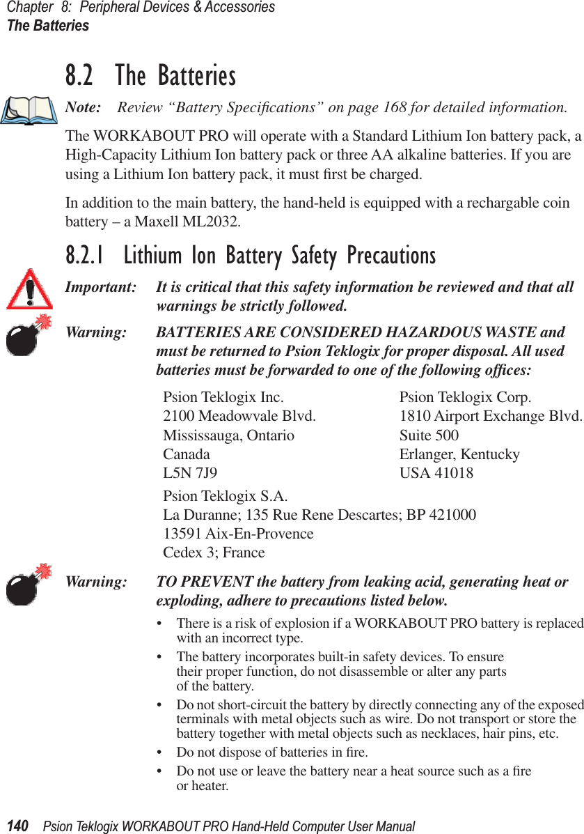 Chapter 8: Peripheral Devices &amp; AccessoriesThe Batteries140 Psion Teklogix WORKABOUT PRO Hand-Held Computer User Manual8.2  The BatteriesNote: Review “Battery Speciﬁcations” on page 168 for detailed information.The WORKABOUT PRO will operate with a Standard Lithium Ion battery pack, a High-Capacity Lithium Ion battery pack or three AA alkaline batteries. If you are using a Lithium Ion battery pack, it must ﬁrst be charged.In addition to the main battery, the hand-held is equipped with a rechargable coin battery – a Maxell ML2032.8.2.1  Lithium Ion Battery Safety PrecautionsImportant: It is critical that this safety information be reviewed and that all warnings be strictly followed.Warning: BATTERIES ARE CONSIDERED HAZARDOUS WASTE and must be returned to Psion Teklogix for proper disposal. All used batteries must be forwarded to one of the following ofﬁces:Psion Teklogix Inc. Psion Teklogix Corp.2100 Meadowvale Blvd. 1810 Airport Exchange Blvd.Mississauga, Ontario Suite 500Canada Erlanger, KentuckyL5N 7J9 USA 41018Psion Teklogix S.A.La Duranne; 135 Rue Rene Descartes; BP 42100013591 Aix-En-ProvenceCedex 3; FranceWarning: TO PREVENT the battery from leaking acid, generating heat or exploding, adhere to precautions listed below.• There is a risk of explosion if a WORKABOUT PRO battery is replaced with an incorrect type.• The battery incorporates built-in safety devices. To ensure their proper function, do not disassemble or alter any parts of the battery.• Do not short-circuit the battery by directly connecting any of the exposed terminals with metal objects such as wire. Do not transport or store the battery together with metal objects such as necklaces, hair pins, etc.• Do not dispose of batteries in ﬁre.• Do not use or leave the battery near a heat source such as a ﬁre or heater.