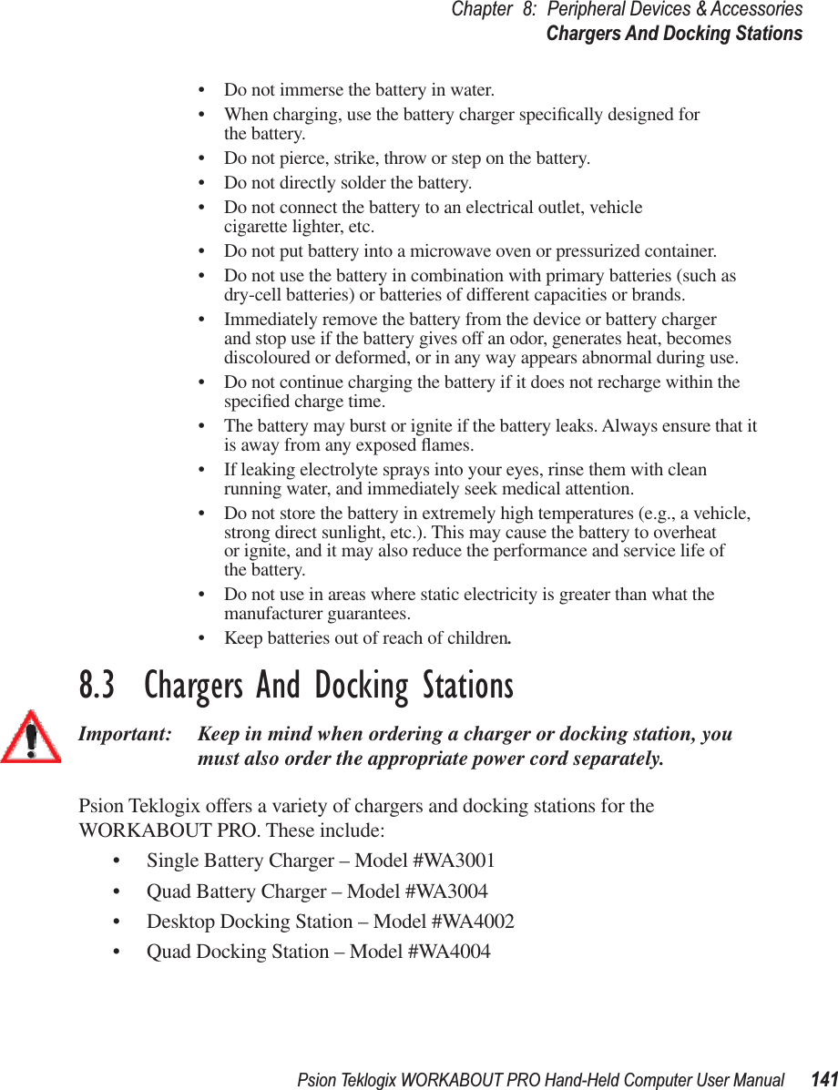 Psion Teklogix WORKABOUT PRO Hand-Held Computer User Manual 141Chapter 8: Peripheral Devices &amp; AccessoriesChargers And Docking Stations• Do not immerse the battery in water.• When charging, use the battery charger speciﬁcally designed for the battery.• Do not pierce, strike, throw or step on the battery.• Do not directly solder the battery.• Do not connect the battery to an electrical outlet, vehicle cigarette lighter, etc.• Do not put battery into a microwave oven or pressurized container.• Do not use the battery in combination with primary batteries (such as dry-cell batteries) or batteries of different capacities or brands.• Immediately remove the battery from the device or battery charger and stop use if the battery gives off an odor, generates heat, becomes discoloured or deformed, or in any way appears abnormal during use.• Do not continue charging the battery if it does not recharge within the speciﬁed charge time.• The battery may burst or ignite if the battery leaks. Always ensure that it is away from any exposed ﬂames. • If leaking electrolyte sprays into your eyes, rinse them with clean running water, and immediately seek medical attention.• Do not store the battery in extremely high temperatures (e.g., a vehicle, strong direct sunlight, etc.). This may cause the battery to overheat or ignite, and it may also reduce the performance and service life of the battery.• Do not use in areas where static electricity is greater than what the manufacturer guarantees.• Keep batteries out of reach of children.8.3  Chargers And Docking StationsImportant: Keep in mind when ordering a charger or docking station, you must also order the appropriate power cord separately.Psion Teklogix offers a variety of chargers and docking stations for the WORKABOUT PRO. These include:• Single Battery Charger – Model #WA3001• Quad Battery Charger – Model #WA3004• Desktop Docking Station – Model #WA4002• Quad Docking Station – Model #WA4004