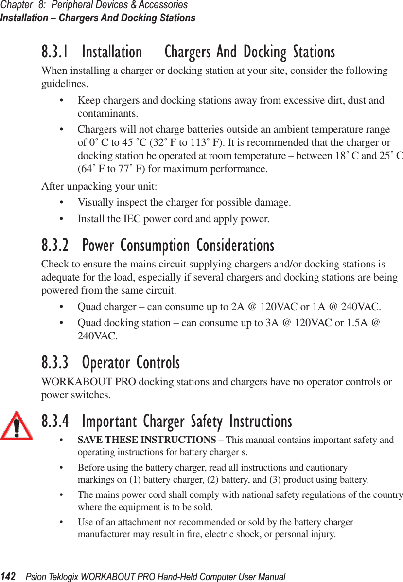 Chapter 8: Peripheral Devices &amp; AccessoriesInstallation – Chargers And Docking Stations142 Psion Teklogix WORKABOUT PRO Hand-Held Computer User Manual8.3.1  Installation – Chargers And Docking StationsWhen installing a charger or docking station at your site, consider the following guidelines. • Keep chargers and docking stations away from excessive dirt, dust and contaminants. • Chargers will not charge batteries outside an ambient temperature range of 0˚ C to 45 ˚C (32˚ F to 113˚ F). It is recommended that the charger or docking station be operated at room temperature – between 18˚ C and 25˚ C (64˚ F to 77˚ F) for maximum performance.After unpacking your unit:• Visually inspect the charger for possible damage. • Install the IEC power cord and apply power. 8.3.2  Power Consumption ConsiderationsCheck to ensure the mains circuit supplying chargers and/or docking stations is adequate for the load, especially if several chargers and docking stations are being powered from the same circuit. • Quad charger – can consume up to 2A @ 120VAC or 1A @ 240VAC.• Quad docking station – can consume up to 3A @ 120VAC or 1.5A @ 240VAC.8.3.3  Operator ControlsWORKABOUT PRO docking stations and chargers have no operator controls or power switches.8.3.4  Important Charger Safety Instructions•SAVE THESE INSTRUCTIONS – This manual contains important safety and operating instructions for battery charger s.• Before using the battery charger, read all instructions and cautionary markings on (1) battery charger, (2) battery, and (3) product using battery.• The mains power cord shall comply with national safety regulations of the country where the equipment is to be sold.• Use of an attachment not recommended or sold by the battery charger manufacturer may result in ﬁre, electric shock, or personal injury.