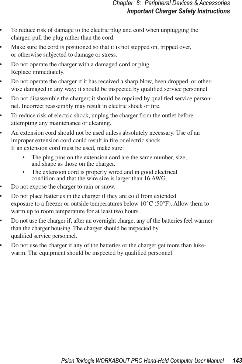 Psion Teklogix WORKABOUT PRO Hand-Held Computer User Manual 143Chapter 8: Peripheral Devices &amp; AccessoriesImportant Charger Safety Instructions• To reduce risk of damage to the electric plug and cord when unplugging the charger, pull the plug rather than the cord.• Make sure the cord is positioned so that it is not stepped on, tripped over, or otherwise subjected to damage or stress.• Do not operate the charger with a damaged cord or plug. Replace immediately.• Do not operate the charger if it has received a sharp blow, been dropped, or other-wise damaged in any way; it should be inspected by qualiﬁed service personnel.• Do not disassemble the charger; it should be repaired by qualiﬁed service person-nel. Incorrect reassembly may result in electric shock or ﬁre.• To reduce risk of electric shock, unplug the charger from the outlet before attempting any maintenance or cleaning.• An extension cord should not be used unless absolutely necessary. Use of an improper extension cord could result in ﬁre or electric shock. If an extension cord must be used, make sure:• The plug pins on the extension cord are the same number, size, and shape as those on the charger.• The extension cord is properly wired and in good electrical condition and that the wire size is larger than 16 AWG.• Do not expose the charger to rain or snow.• Do not place batteries in the charger if they are cold from extended exposure to a freezer or outside temperatures below 10°C (50°F). Allow them to warm up to room temperature for at least two hours.• Do not use the charger if, after an overnight charge, any of the batteries feel warmer than the charger housing. The charger should be inspected by qualiﬁed service personnel.• Do not use the charger if any of the batteries or the charger get more than luke-warm. The equipment should be inspected by qualiﬁed personnel.