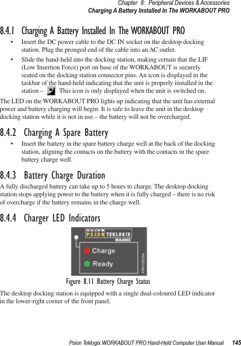 Psion Teklogix WORKABOUT PRO Hand-Held Computer User Manual 145Chapter 8: Peripheral Devices &amp; AccessoriesCharging A Battery Installed In The WORKABOUT PRO8.4.1  Charging A Battery Installed In The WORKABOUT PRO• Insert the DC power cable to the DC IN socket on the desktop docking station. Plug the pronged end of the cable into an AC outlet.• Slide the hand-held into the docking station, making certain that the LIF (Low Insertion Force) port on base of the WORKABOUT is securely seated on the docking station connector pins. An icon is displayed in the taskbar of the hand-held indicating that the unit is properly installed in the station –   This icon is only displayed when the unit is switched on.The LED on the WORKABOUT PRO lights up indicating that the unit has external power and battery charging will begin. It is safe to leave the unit in the desktop docking station while it is not in use – the battery will not be overcharged.8.4.2  Charging A Spare Battery• Insert the battery in the spare battery charge well at the back of the docking station, aligning the contacts on the battery with the contacts in the spare battery charge well.8.4.3  Battery Charge DurationA fully discharged battery can take up to 5 hours to charge. The desktop docking station stops applying power to the battery when it is fully charged – there is no risk of overcharge if the battery remains in the charge well. 8.4.4  Charger LED IndicatorsFigure 8.11 Battery Charge StatusThe desktop docking station is equipped with a single dual-coloured LED indicator in the lower-right corner of the front panel.