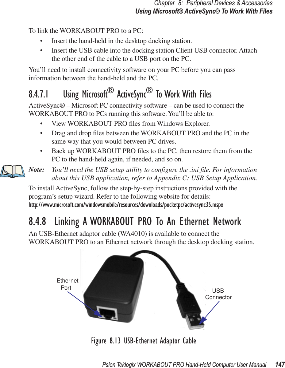 Psion Teklogix WORKABOUT PRO Hand-Held Computer User Manual 147Chapter 8: Peripheral Devices &amp; AccessoriesUsing Microsoft® ActiveSync® To Work With FilesTo link the WORKABOUT PRO to a PC:• Insert the hand-held in the desktop docking station.• Insert the USB cable into the docking station Client USB connector. Attach the other end of the cable to a USB port on the PC.You’ll need to install connectivity software on your PC before you can pass information between the hand-held and the PC.8.4.7.1 Using Microsoft® ActiveSync® To Work With FilesActiveSync® – Microsoft PC connectivity software – can be used to connect the WORKABOUT PRO to PCs running this software. You’ll be able to:• View WORKABOUT PRO ﬁles from Windows Explorer.• Drag and drop ﬁles between the WORKABOUT PRO and the PC in the same way that you would between PC drives.• Back up WORKABOUT PRO ﬁles to the PC, then restore them from the PC to the hand-held again, if needed, and so on.Note: You’ll need the USB setup utility to conﬁgure the .ini ﬁle. For information about this USB application, refer to Appendix C: USB Setup Application.To install ActiveSync, follow the step-by-step instructions provided with the program’s setup wizard. Refer to the following website for details: http://www.microsoft.com/windowsmobile/resources/downloads/pocketpc/activesync35.mspx8.4.8  Linking A WORKABOUT PRO To An Ethernet NetworkAn USB-Ethernet adaptor cable (WA4010) is available to connect the WORKABOUT PRO to an Ethernet network through the desktop docking station.Figure 8.13 USB-Ethernet Adaptor CableEthernetPort USBConnector