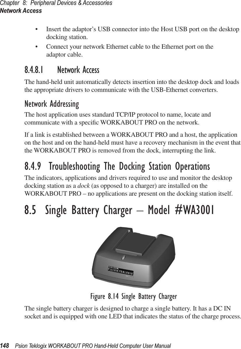 Chapter 8: Peripheral Devices &amp; AccessoriesNetwork Access148 Psion Teklogix WORKABOUT PRO Hand-Held Computer User Manual• Insert the adaptor’s USB connector into the Host USB port on the desktop docking station.• Connect your network Ethernet cable to the Ethernet port on the adaptor cable.8.4.8.1 Network AccessThe hand-held unit automatically detects insertion into the desktop dock and loads the appropriate drivers to communicate with the USB-Ethernet converters.Network AddressingThe host application uses standard TCP/IP protocol to name, locate and communicate with a speciﬁc WORKABOUT PRO on the network. If a link is established between a WORKABOUT PRO and a host, the application on the host and on the hand-held must have a recovery mechanism in the event that the WORKABOUT PRO is removed from the dock, interrupting the link.8.4.9  Troubleshooting The Docking Station OperationsThe indicators, applications and drivers required to use and monitor the desktop docking station as a dock (as opposed to a charger) are installed on the WORKABOUT PRO – no applications are present on the docking station itself.8.5  Single Battery Charger – Model #WA3001Figure 8.14 Single Battery ChargerThe single battery charger is designed to charge a single battery. It has a DC IN socket and is equipped with one LED that indicates the status of the charge process. 