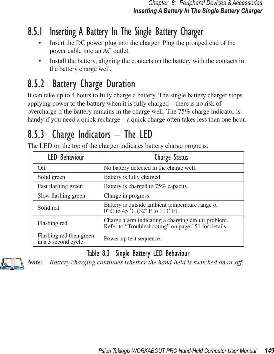 Psion Teklogix WORKABOUT PRO Hand-Held Computer User Manual 149Chapter 8: Peripheral Devices &amp; AccessoriesInserting A Battery In The Single Battery Charger8.5.1  Inserting A Battery In The Single Battery Charger• Insert the DC power plug into the charger. Plug the pronged end of the power cable into an AC outlet.• Install the battery, aligning the contacts on the battery with the contacts in the battery charge well.8.5.2  Battery Charge DurationIt can take up to 4 hours to fully charge a battery. The single battery charger stops applying power to the battery when it is fully charged – there is no risk of overcharge if the battery remains in the charge well. The 75% charge indicator is handy if you need a quick recharge – a quick charge often takes less than one hour.8.5.3  Charge Indicators – The LEDThe LED on the top of the charger indicates battery charge progress. Table 8.3  Single Battery LED BehaviourNote: Battery charging continues whether the hand-held is switched on or off.LED Behaviour Charge StatusOff No battery detected in the charge well.Solid green Battery is fully charged.Fast ﬂashing green Battery is charged to 75% capacity.Slow ﬂashing green Charge in progress.Solid red Battery is outside ambient temperature range of 0˚ C to 45 ˚C (32˚ F to 113˚ F).Flashing red Charge alarm indicating a charging circuit problem. Refer to “Troubleshooting” on page 151 for details.Flashing red then green in a 3 second cycle Power up test sequence.