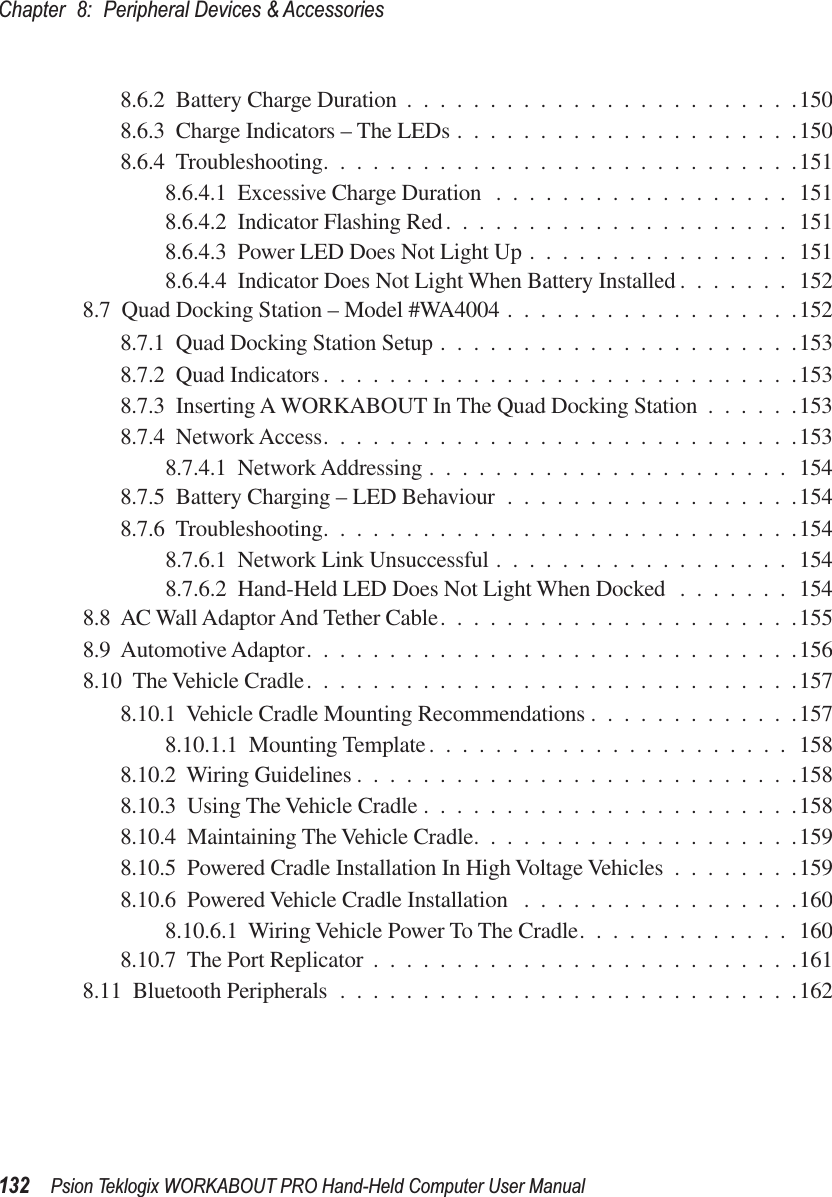 Chapter 8: Peripheral Devices &amp; Accessories132 Psion Teklogix WORKABOUT PRO Hand-Held Computer User Manual8.6.2  Battery Charge Duration ........................1508.6.3  Charge Indicators – The LEDs .....................1508.6.4  Troubleshooting.............................1518.6.4.1  Excessive Charge Duration ..................1518.6.4.2  Indicator Flashing Red.....................1518.6.4.3  Power LED Does Not Light Up ................1518.6.4.4  Indicator Does Not Light When Battery Installed .......1528.7  Quad Docking Station – Model #WA4004 ..................1528.7.1  Quad Docking Station Setup ......................1538.7.2  Quad Indicators .............................1538.7.3  Inserting A WORKABOUT In The Quad Docking Station ......1538.7.4  Network Access.............................1538.7.4.1  Network Addressing ......................1548.7.5  Battery Charging – LED Behaviour ..................1548.7.6  Troubleshooting.............................1548.7.6.1  Network Link Unsuccessful ..................1548.7.6.2  Hand-Held LED Does Not Light When Docked .......1548.8  AC Wall Adaptor And Tether Cable......................1558.9  Automotive Adaptor..............................1568.10  The Vehicle Cradle..............................1578.10.1  Vehicle Cradle Mounting Recommendations .............1578.10.1.1  Mounting Template......................1588.10.2  Wiring Guidelines ...........................1588.10.3  Using The Vehicle Cradle .......................1588.10.4  Maintaining The Vehicle Cradle....................1598.10.5  Powered Cradle Installation In High Voltage Vehicles ........1598.10.6  Powered Vehicle Cradle Installation .................1608.10.6.1  Wiring Vehicle Power To The Cradle.............1608.10.7  The Port Replicator ..........................1618.11  Bluetooth Peripherals ............................162