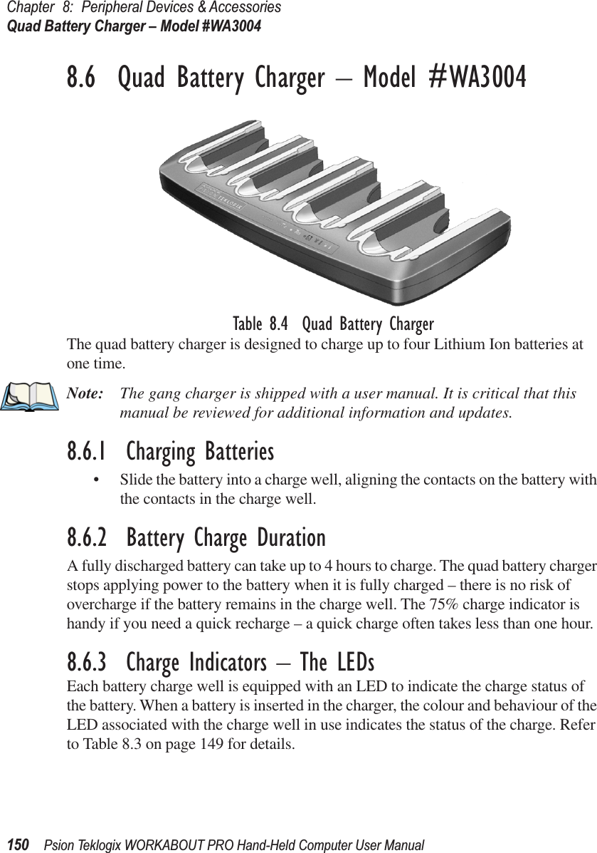 Chapter 8: Peripheral Devices &amp; AccessoriesQuad Battery Charger – Model #WA3004150 Psion Teklogix WORKABOUT PRO Hand-Held Computer User Manual8.6  Quad Battery Charger – Model #WA3004Table 8.4  Quad Battery ChargerThe quad battery charger is designed to charge up to four Lithium Ion batteries at one time.Note: The gang charger is shipped with a user manual. It is critical that this manual be reviewed for additional information and updates.8.6.1  Charging Batteries• Slide the battery into a charge well, aligning the contacts on the battery with the contacts in the charge well.8.6.2  Battery Charge DurationA fully discharged battery can take up to 4 hours to charge. The quad battery charger stops applying power to the battery when it is fully charged – there is no risk of overcharge if the battery remains in the charge well. The 75% charge indicator is handy if you need a quick recharge – a quick charge often takes less than one hour.8.6.3  Charge Indicators – The LEDsEach battery charge well is equipped with an LED to indicate the charge status of the battery. When a battery is inserted in the charger, the colour and behaviour of the LED associated with the charge well in use indicates the status of the charge. Refer to Table 8.3 on page 149 for details.