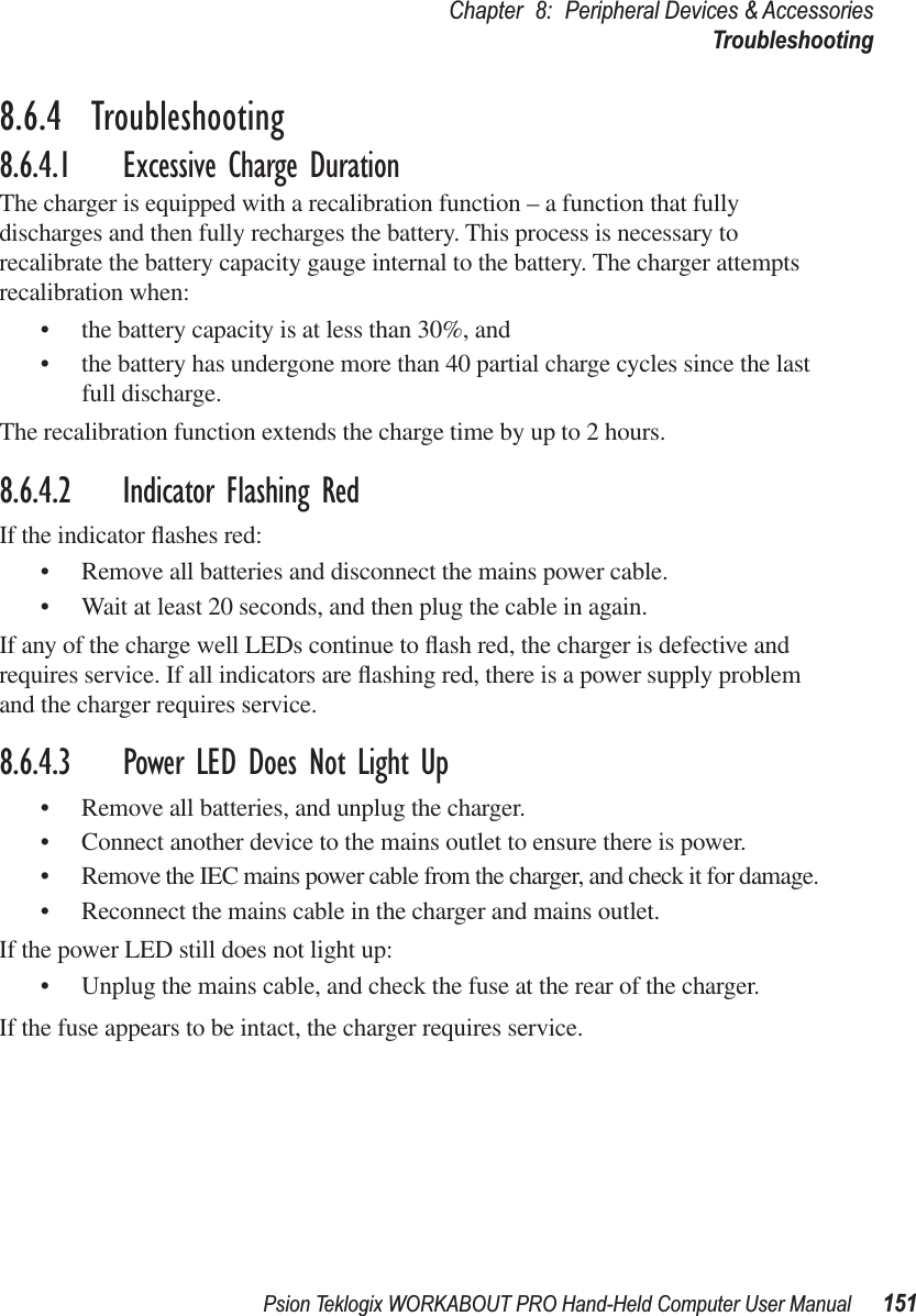 Psion Teklogix WORKABOUT PRO Hand-Held Computer User Manual 151Chapter 8: Peripheral Devices &amp; AccessoriesTroubleshooting8.6.4  Troubleshooting8.6.4.1 Excessive Charge DurationThe charger is equipped with a recalibration function – a function that fully discharges and then fully recharges the battery. This process is necessary to recalibrate the battery capacity gauge internal to the battery. The charger attempts recalibration when: • the battery capacity is at less than 30%, and • the battery has undergone more than 40 partial charge cycles since the last full discharge.The recalibration function extends the charge time by up to 2 hours.8.6.4.2 Indicator Flashing RedIf the indicator ﬂashes red:• Remove all batteries and disconnect the mains power cable. • Wait at least 20 seconds, and then plug the cable in again.If any of the charge well LEDs continue to ﬂash red, the charger is defective and requires service. If all indicators are ﬂashing red, there is a power supply problem and the charger requires service. 8.6.4.3 Power LED Does Not Light Up• Remove all batteries, and unplug the charger. • Connect another device to the mains outlet to ensure there is power. • Remove the IEC mains power cable from the charger, and check it for damage. • Reconnect the mains cable in the charger and mains outlet. If the power LED still does not light up:• Unplug the mains cable, and check the fuse at the rear of the charger. If the fuse appears to be intact, the charger requires service.