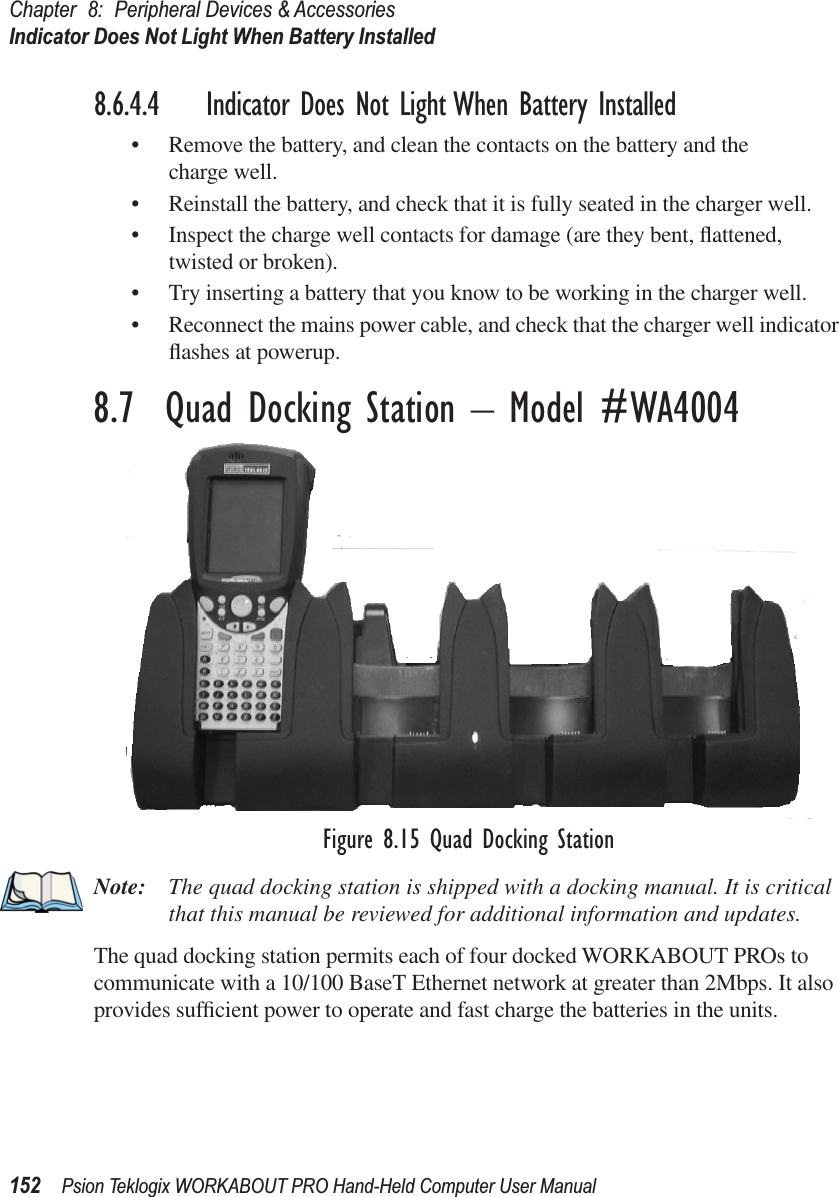 Chapter 8: Peripheral Devices &amp; AccessoriesIndicator Does Not Light When Battery Installed152 Psion Teklogix WORKABOUT PRO Hand-Held Computer User Manual8.6.4.4 Indicator Does Not Light When Battery Installed• Remove the battery, and clean the contacts on the battery and the charge well. • Reinstall the battery, and check that it is fully seated in the charger well.• Inspect the charge well contacts for damage (are they bent, ﬂattened, twisted or broken).• Try inserting a battery that you know to be working in the charger well. • Reconnect the mains power cable, and check that the charger well indicator ﬂashes at powerup.8.7  Quad Docking Station – Model #WA4004Figure 8.15 Quad Docking StationNote: The quad docking station is shipped with a docking manual. It is critical that this manual be reviewed for additional information and updates.The quad docking station permits each of four docked WORKABOUT PROs to communicate with a 10/100 BaseT Ethernet network at greater than 2Mbps. It also provides sufﬁcient power to operate and fast charge the batteries in the units. 