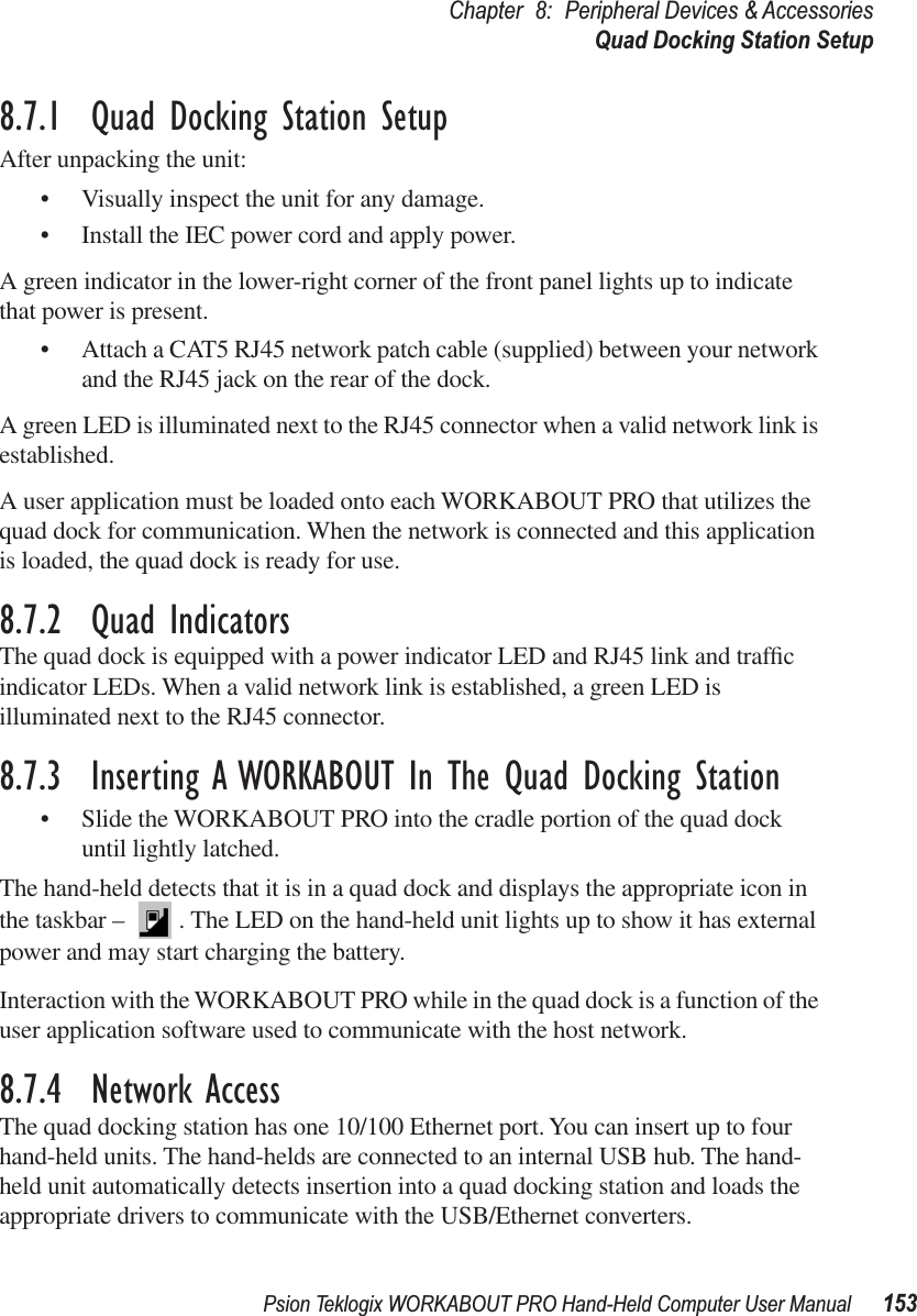 Psion Teklogix WORKABOUT PRO Hand-Held Computer User Manual 153Chapter 8: Peripheral Devices &amp; AccessoriesQuad Docking Station Setup8.7.1  Quad Docking Station SetupAfter unpacking the unit:• Visually inspect the unit for any damage. • Install the IEC power cord and apply power. A green indicator in the lower-right corner of the front panel lights up to indicate that power is present. • Attach a CAT5 RJ45 network patch cable (supplied) between your network and the RJ45 jack on the rear of the dock. A green LED is illuminated next to the RJ45 connector when a valid network link is established.A user application must be loaded onto each WORKABOUT PRO that utilizes the quad dock for communication. When the network is connected and this application is loaded, the quad dock is ready for use.8.7.2  Quad IndicatorsThe quad dock is equipped with a power indicator LED and RJ45 link and trafﬁc indicator LEDs. When a valid network link is established, a green LED is illuminated next to the RJ45 connector.8.7.3  Inserting A WORKABOUT In The Quad Docking Station• Slide the WORKABOUT PRO into the cradle portion of the quad dock until lightly latched. The hand-held detects that it is in a quad dock and displays the appropriate icon in the taskbar –  . The LED on the hand-held unit lights up to show it has external power and may start charging the battery.Interaction with the WORKABOUT PRO while in the quad dock is a function of the user application software used to communicate with the host network.8.7.4  Network AccessThe quad docking station has one 10/100 Ethernet port. You can insert up to four hand-held units. The hand-helds are connected to an internal USB hub. The hand-held unit automatically detects insertion into a quad docking station and loads the appropriate drivers to communicate with the USB/Ethernet converters.