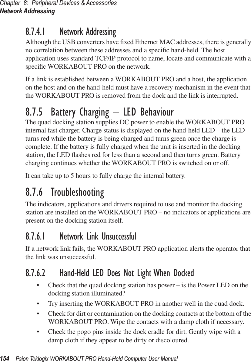 Chapter 8: Peripheral Devices &amp; AccessoriesNetwork Addressing154 Psion Teklogix WORKABOUT PRO Hand-Held Computer User Manual8.7.4.1 Network AddressingAlthough the USB converters have ﬁxed Ethernet MAC addresses, there is generally no correlation between these addresses and a speciﬁc hand-held. The host application uses standard TCP/IP protocol to name, locate and communicate with a speciﬁc WORKABOUT PRO on the network. If a link is established between a WORKABOUT PRO and a host, the application on the host and on the hand-held must have a recovery mechanism in the event that the WORKABOUT PRO is removed from the dock and the link is interrupted.8.7.5  Battery Charging – LED BehaviourThe quad docking station supplies DC power to enable the WORKABOUT PRO internal fast charger. Charge status is displayed on the hand-held LED – the LED turns red while the battery is being charged and turns green once the charge is complete. If the battery is fully charged when the unit is inserted in the docking station, the LED ﬂashes red for less than a second and then turns green. Battery charging continues whether the WORKABOUT PRO is switched on or off.It can take up to 5 hours to fully charge the internal battery.8.7.6  TroubleshootingThe indicators, applications and drivers required to use and monitor the docking station are installed on the WORKABOUT PRO – no indicators or applications are present on the docking station itself.8.7.6.1 Network Link UnsuccessfulIf a network link fails, the WORKABOUT PRO application alerts the operator that the link was unsuccessful.8.7.6.2 Hand-Held LED Does Not Light When Docked• Check that the quad docking station has power – is the Power LED on the docking station illuminated?• Try inserting the WORKABOUT PRO in another well in the quad dock.• Check for dirt or contamination on the docking contacts at the bottom of the WORKABOUT PRO. Wipe the contacts with a damp cloth if necessary. • Check the pogo pins inside the dock cradle for dirt. Gently wipe with a damp cloth if they appear to be dirty or discoloured.