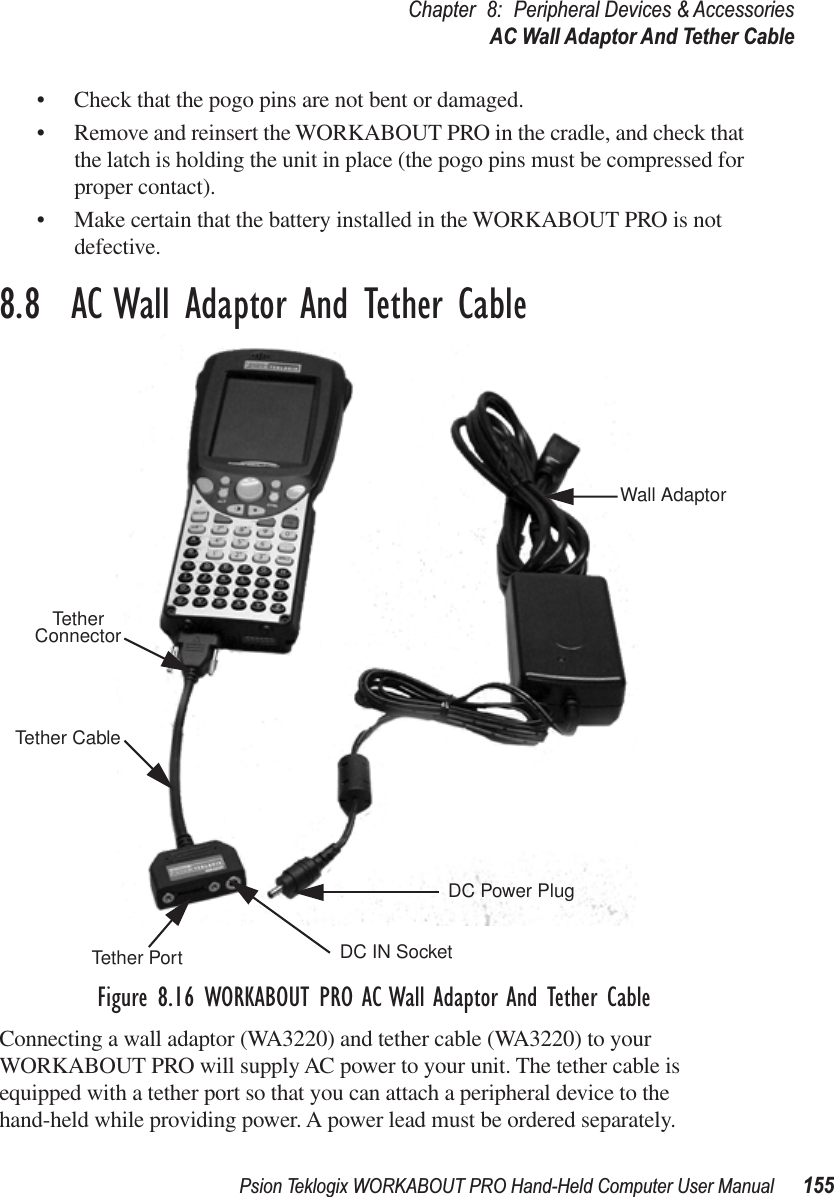 Psion Teklogix WORKABOUT PRO Hand-Held Computer User Manual 155Chapter 8: Peripheral Devices &amp; AccessoriesAC Wall Adaptor And Tether Cable• Check that the pogo pins are not bent or damaged.• Remove and reinsert the WORKABOUT PRO in the cradle, and check that the latch is holding the unit in place (the pogo pins must be compressed for proper contact).• Make certain that the battery installed in the WORKABOUT PRO is not defective.8.8  AC Wall Adaptor And Tether CableFigure 8.16 WORKABOUT PRO AC Wall Adaptor And Tether CableConnecting a wall adaptor (WA3220) and tether cable (WA3220) to your WORKABOUT PRO will supply AC power to your unit. The tether cable is equipped with a tether port so that you can attach a peripheral device to the hand-held while providing power. A power lead must be ordered separately.Wall AdaptorTether CableDC Power PlugTether ConnectorTether Port DC IN Socket