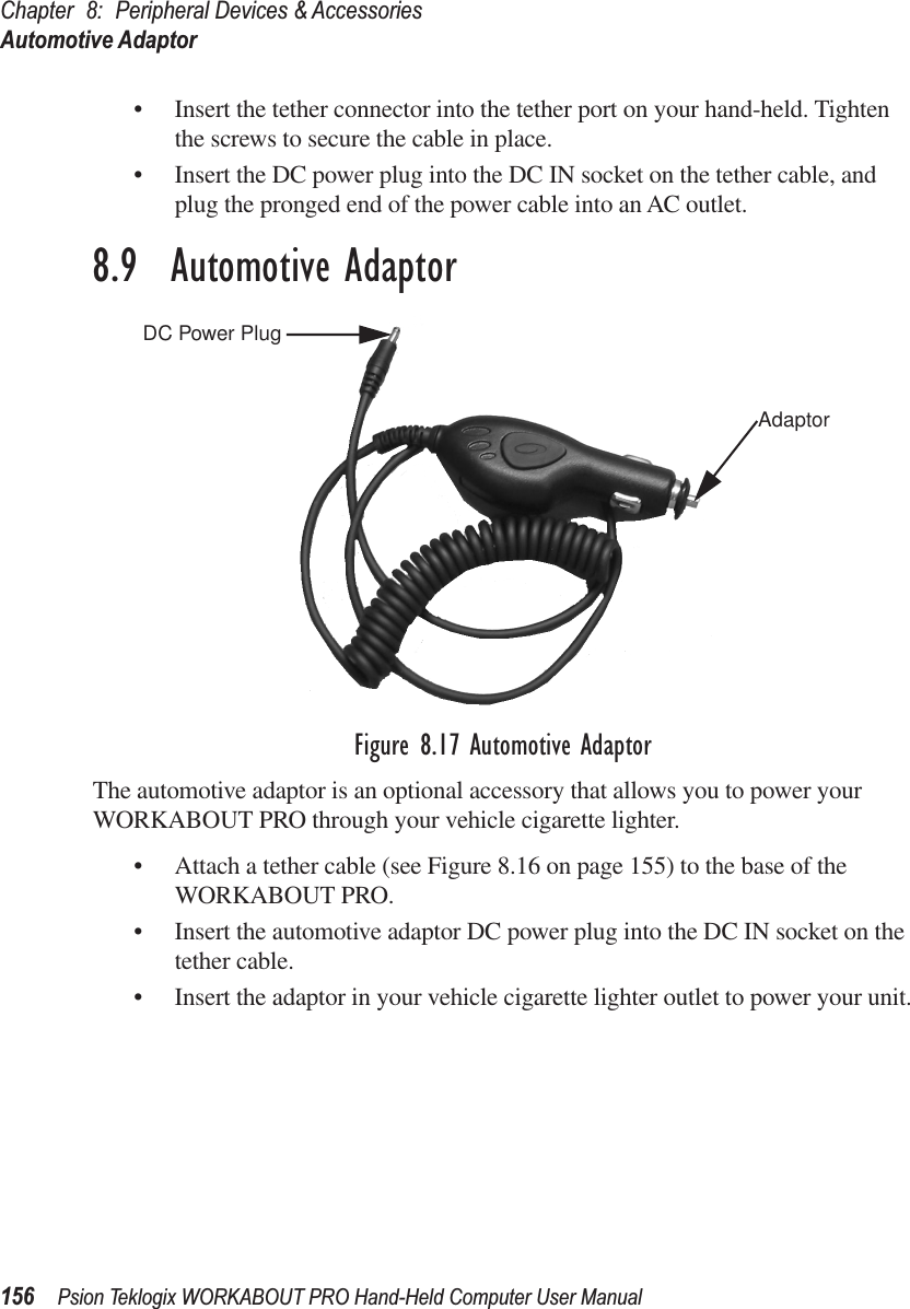 Chapter 8: Peripheral Devices &amp; AccessoriesAutomotive Adaptor156 Psion Teklogix WORKABOUT PRO Hand-Held Computer User Manual• Insert the tether connector into the tether port on your hand-held. Tighten the screws to secure the cable in place.• Insert the DC power plug into the DC IN socket on the tether cable, and plug the pronged end of the power cable into an AC outlet.8.9  Automotive AdaptorFigure 8.17 Automotive AdaptorThe automotive adaptor is an optional accessory that allows you to power your WORKABOUT PRO through your vehicle cigarette lighter.• Attach a tether cable (see Figure 8.16 on page 155) to the base of the WORKABOUT PRO.• Insert the automotive adaptor DC power plug into the DC IN socket on the tether cable.• Insert the adaptor in your vehicle cigarette lighter outlet to power your unit.DC Power PlugAdaptor