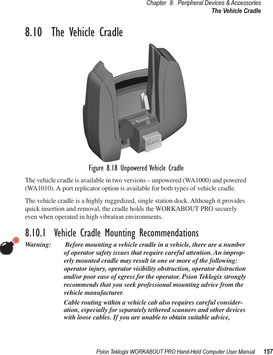 Psion Teklogix WORKABOUT PRO Hand-Held Computer User Manual 157Chapter 8: Peripheral Devices &amp; AccessoriesThe Vehicle Cradle8.10  The Vehicle CradleFigure 8.18 Unpowered Vehicle CradleThe vehicle cradle is available in two versions – unpowered (WA1000) and powered (WA1010). A port replicator option is available for both types of vehicle cradle.The vehicle cradle is a highly ruggedized, single station dock. Although it provides quick insertion and removal, the cradle holds the WORKABOUT PRO securely even when operated in high vibration environments. 8.10.1  Vehicle Cradle Mounting RecommendationsWarning:  Before mounting a vehicle cradle in a vehicle, there are a number of operator safety issues that require careful attention. An improp-erly mounted cradle may result in one or more of the following: operator injury, operator visibility obstruction, operator distraction and/or poor ease of egress for the operator. Psion Teklogix strongly recommends that you seek professional mounting advice from the vehicle manufacturer. Cable routing within a vehicle cab also requires careful consider-ation, especially for separately tethered scanners and other devices with loose cables. If you are unable to obtain suitable advice, 