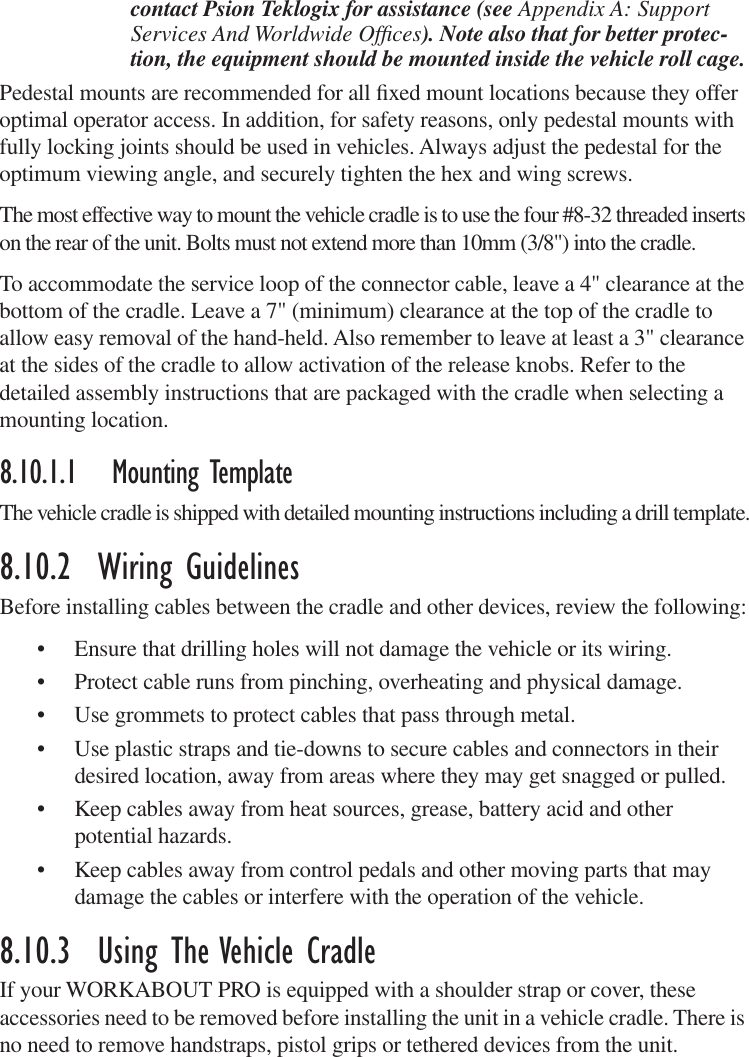 contact Psion Teklogix for assistance (see Appendix A: Support Services And Worldwide Ofﬁces). Note also that for better protec-tion, the equipment should be mounted inside the vehicle roll cage.Pedestal mounts are recommended for all ﬁxed mount locations because they offer optimal operator access. In addition, for safety reasons, only pedestal mounts with fully locking joints should be used in vehicles. Always adjust the pedestal for the optimum viewing angle, and securely tighten the hex and wing screws.The most effective way to mount the vehicle cradle is to use the four #8-32 threaded inserts on the rear of the unit. Bolts must not extend more than 10mm (3/8&quot;) into the cradle.To accommodate the service loop of the connector cable, leave a 4&quot; clearance at the bottom of the cradle. Leave a 7&quot; (minimum) clearance at the top of the cradle to allow easy removal of the hand-held. Also remember to leave at least a 3&quot; clearance at the sides of the cradle to allow activation of the release knobs. Refer to the detailed assembly instructions that are packaged with the cradle when selecting a mounting location.8.10.1.1 Mounting TemplateThe vehicle cradle is shipped with detailed mounting instructions including a drill template.8.10.2  Wiring GuidelinesBefore installing cables between the cradle and other devices, review the following:• Ensure that drilling holes will not damage the vehicle or its wiring.• Protect cable runs from pinching, overheating and physical damage.• Use grommets to protect cables that pass through metal.• Use plastic straps and tie-downs to secure cables and connectors in their desired location, away from areas where they may get snagged or pulled.• Keep cables away from heat sources, grease, battery acid and other potential hazards.• Keep cables away from control pedals and other moving parts that may damage the cables or interfere with the operation of the vehicle.8.10.3  Using The Vehicle CradleIf your WORKABOUT PRO is equipped with a shoulder strap or cover, these accessories need to be removed before installing the unit in a vehicle cradle. There is no need to remove handstraps, pistol grips or tethered devices from the unit.