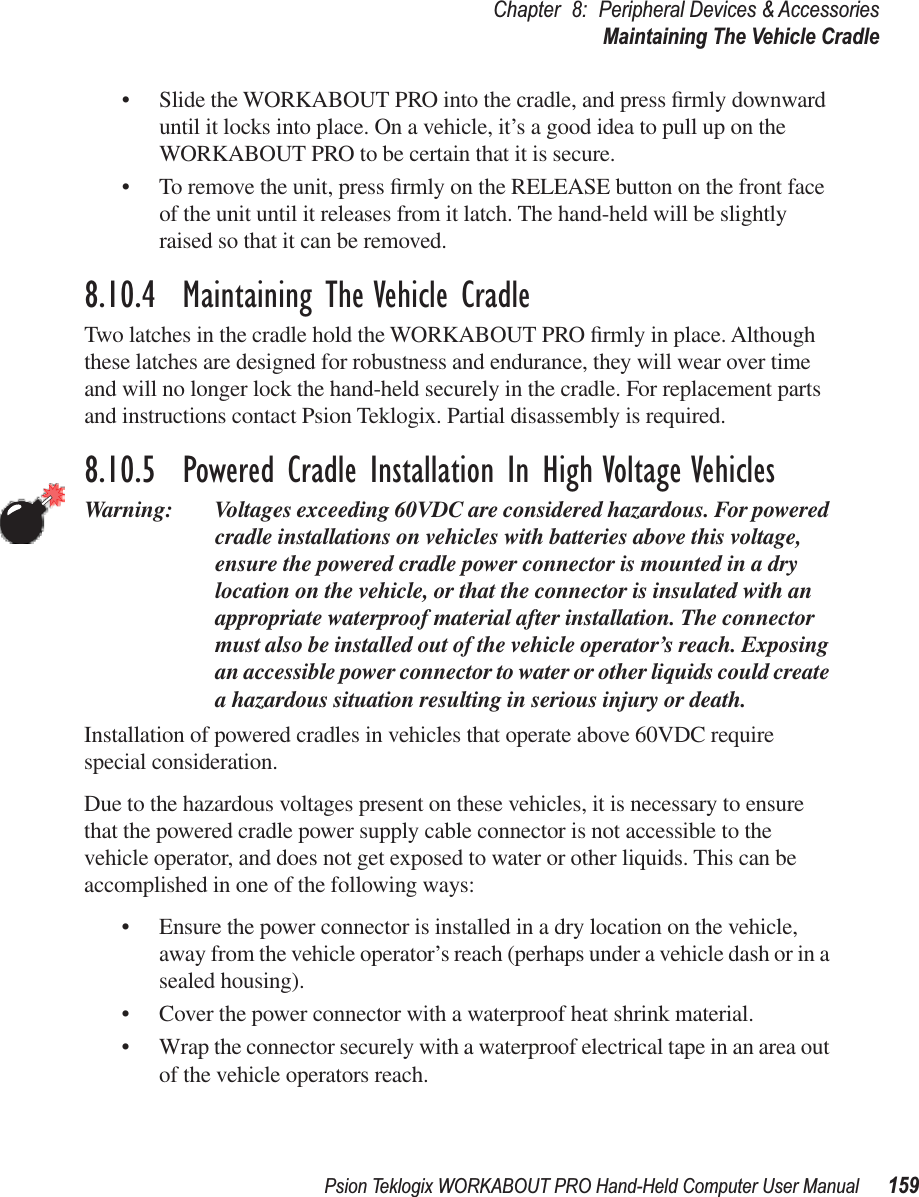 Psion Teklogix WORKABOUT PRO Hand-Held Computer User Manual 159Chapter 8: Peripheral Devices &amp; AccessoriesMaintaining The Vehicle Cradle• Slide the WORKABOUT PRO into the cradle, and press ﬁrmly downward until it locks into place. On a vehicle, it’s a good idea to pull up on the WORKABOUT PRO to be certain that it is secure.• To remove the unit, press ﬁrmly on the RELEASE button on the front face of the unit until it releases from it latch. The hand-held will be slightly raised so that it can be removed.8.10.4  Maintaining The Vehicle CradleTwo latches in the cradle hold the WORKABOUT PRO ﬁrmly in place. Although these latches are designed for robustness and endurance, they will wear over time and will no longer lock the hand-held securely in the cradle. For replacement parts and instructions contact Psion Teklogix. Partial disassembly is required.8.10.5  Powered Cradle Installation In High Voltage VehiclesWarning: Voltages exceeding 60VDC are considered hazardous. For powered cradle installations on vehicles with batteries above this voltage, ensure the powered cradle power connector is mounted in a dry location on the vehicle, or that the connector is insulated with an appropriate waterproof material after installation. The connector must also be installed out of the vehicle operator’s reach. Exposing an accessible power connector to water or other liquids could create a hazardous situation resulting in serious injury or death.Installation of powered cradles in vehicles that operate above 60VDC require special consideration.Due to the hazardous voltages present on these vehicles, it is necessary to ensure that the powered cradle power supply cable connector is not accessible to the vehicle operator, and does not get exposed to water or other liquids. This can be accomplished in one of the following ways:• Ensure the power connector is installed in a dry location on the vehicle, away from the vehicle operator’s reach (perhaps under a vehicle dash or in a sealed housing).• Cover the power connector with a waterproof heat shrink material.• Wrap the connector securely with a waterproof electrical tape in an area out of the vehicle operators reach.