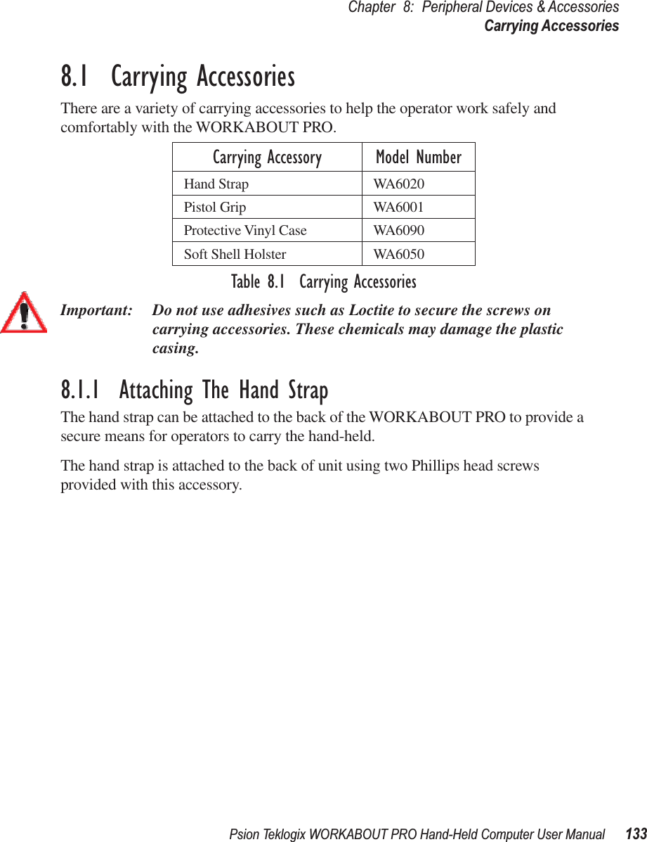 Psion Teklogix WORKABOUT PRO Hand-Held Computer User Manual 133Chapter 8: Peripheral Devices &amp; AccessoriesCarrying Accessories8.1  Carrying AccessoriesThere are a variety of carrying accessories to help the operator work safely and comfortably with the WORKABOUT PRO.Table 8.1  Carrying AccessoriesImportant: Do not use adhesives such as Loctite to secure the screws on carrying accessories. These chemicals may damage the plastic casing.8.1.1  Attaching The Hand StrapThe hand strap can be attached to the back of the WORKABOUT PRO to provide a secure means for operators to carry the hand-held.The hand strap is attached to the back of unit using two Phillips head screws provided with this accessory.Carrying Accessory Model NumberHand Strap WA6020Pistol Grip WA6001Protective Vinyl Case WA6090Soft Shell Holster WA6050