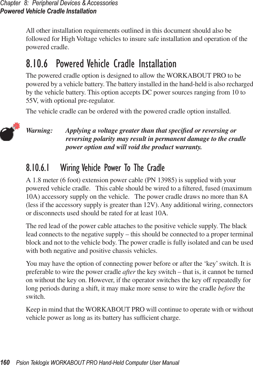 Chapter 8: Peripheral Devices &amp; AccessoriesPowered Vehicle Cradle Installation160 Psion Teklogix WORKABOUT PRO Hand-Held Computer User ManualAll other installation requirements outlined in this document should also be followed for High Voltage vehicles to insure safe installation and operation of the powered cradle.8.10.6  Powered Vehicle Cradle InstallationThe powered cradle option is designed to allow the WORKABOUT PRO to be powered by a vehicle battery. The battery installed in the hand-held is also recharged by the vehicle battery. This option accepts DC power sources ranging from 10 to 55V, with optional pre-regulator. The vehicle cradle can be ordered with the powered cradle option installed.Warning: Applying a voltage greater than that speciﬁed or reversing or reversing polarity may result in permanent damage to the cradle power option and will void the product warranty.8.10.6.1 Wiring Vehicle Power To The CradleA 1.8 meter (6 foot) extension power cable (PN 13985) is supplied with your powered vehicle cradle.   This cable should be wired to a ﬁltered, fused (maximum 10A) accessory supply on the vehicle.   The power cradle draws no more than 8A (less if the accessory supply is greater than 12V). Any additional wiring, connectors or disconnects used should be rated for at least 10A. The red lead of the power cable attaches to the positive vehicle supply. The black lead connects to the negative supply – this should be connected to a proper terminal block and not to the vehicle body. The power cradle is fully isolated and can be used with both negative and positive chassis vehicles.You may have the option of connecting power before or after the ‘key’ switch. It is preferable to wire the power cradle after the key switch – that is, it cannot be turned on without the key on. However, if the operator switches the key off repeatedly for long periods during a shift, it may make more sense to wire the cradle before the switch.Keep in mind that the WORKABOUT PRO will continue to operate with or without vehicle power as long as its battery has sufﬁcient charge.