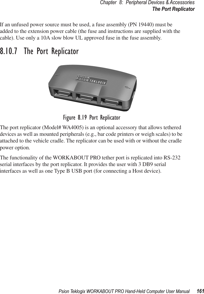 Psion Teklogix WORKABOUT PRO Hand-Held Computer User Manual 161Chapter 8: Peripheral Devices &amp; AccessoriesThe Port ReplicatorIf an unfused power source must be used, a fuse assembly (PN 19440) must be added to the extension power cable (the fuse and instructions are supplied with the cable). Use only a 10A slow blow UL approved fuse in the fuse assembly.8.10.7  The Port ReplicatorFigure 8.19 Port ReplicatorThe port replicator (Model# WA4005) is an optional accessory that allows tethered devices as well as mounted peripherals (e.g., bar code printers or weigh scales) to be attached to the vehicle cradle. The replicator can be used with or without the cradle power option.The functionality of the WORKABOUT PRO tether port is replicated into RS-232 serial interfaces by the port replicator. It provides the user with 3 DB9 serial interfaces as well as one Type B USB port (for connecting a Host device).