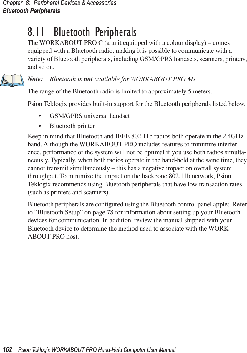 Chapter 8: Peripheral Devices &amp; AccessoriesBluetooth Peripherals162 Psion Teklogix WORKABOUT PRO Hand-Held Computer User Manual8.11  Bluetooth PeripheralsThe WORKABOUT PRO C (a unit equipped with a colour display) – comes equipped with a Bluetooth radio, making it is possible to communicate with a variety of Bluetooth peripherals, including GSM/GPRS handsets, scanners, printers, and so on. Note: Bluetooth is not available for WORKABOUT PRO Ms The range of the Bluetooth radio is limited to approximately 5 meters.Psion Teklogix provides built-in support for the Bluetooth peripherals listed below.• GSM/GPRS universal handset• Bluetooth printerKeep in mind that Bluetooth and IEEE 802.11b radios both operate in the 2.4GHz band. Although the WORKABOUT PRO includes features to minimize interfer-ence, performance of the system will not be optimal if you use both radios simulta-neously. Typically, when both radios operate in the hand-held at the same time, they cannot transmit simultaneously – this has a negative impact on overall system throughput. To minimize the impact on the backbone 802.11b network, Psion Teklogix recommends using Bluetooth peripherals that have low transaction rates (such as printers and scanners).Bluetooth peripherals are conﬁgured using the Bluetooth control panel applet. Refer to “Bluetooth Setup” on page 78 for information about setting up your Bluetooth devices for communication. In addition, review the manual shipped with your Bluetooth device to determine the method used to associate with the WORK-ABOUT PRO host.