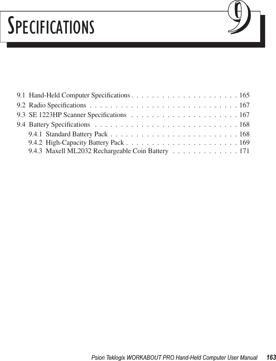 Psion Teklogix WORKABOUT PRO Hand-Held Computer User Manual 163SPECIFICATIONS 999.1  Hand-Held Computer Speciﬁcations .....................1659.2  Radio Speciﬁcations .............................1679.3  SE 1223HP Scanner Speciﬁcations .....................1679.4  Battery Speciﬁcations ............................1689.4.1  Standard Battery Pack .........................1689.4.2  High-Capacity Battery Pack ......................1699.4.3  Maxell ML2032 Rechargeable Coin Battery .............171