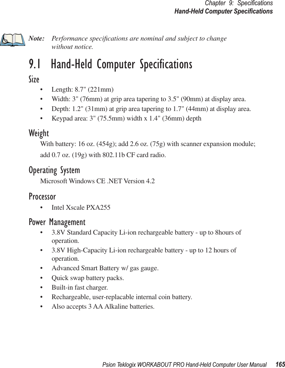 Psion Teklogix WORKABOUT PRO Hand-Held Computer User Manual 165Chapter 9: SpeciﬁcationsHand-Held Computer SpeciﬁcationsNote: Performance speciﬁcations are nominal and subject to change without notice.9.1  Hand-Held Computer SpeciﬁcationsSize• Length: 8.7&quot; (221mm) • Width: 3&quot; (76mm) at grip area tapering to 3.5&quot; (90mm) at display area.• Depth: 1.2&quot; (31mm) at grip area tapering to 1.7&quot; (44mm) at display area. • Keypad area: 3&quot; (75.5mm) width x 1.4&quot; (36mm) depthWeightWith battery: 16 oz. (454g); add 2.6 oz. (75g) with scanner expansion module;add 0.7 oz. (19g) with 802.11b CF card radio.Operating SystemMicrosoft Windows CE .NET Version 4.2Processor• Intel Xscale PXA255Power Management• 3.8V Standard Capacity Li-ion rechargeable battery - up to 8hours of operation.• 3.8V High-Capacity Li-ion rechargeable battery - up to 12 hours of operation.• Advanced Smart Battery w/ gas gauge.• Quick swap battery packs.• Built-in fast charger.• Rechargeable, user-replacable internal coin battery.• Also accepts 3 AA Alkaline batteries.