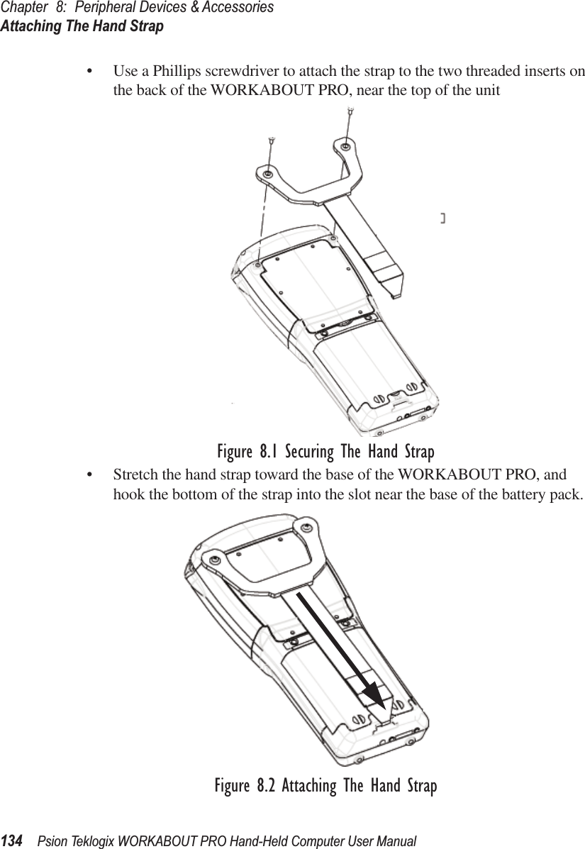 Chapter 8: Peripheral Devices &amp; AccessoriesAttaching The Hand Strap134 Psion Teklogix WORKABOUT PRO Hand-Held Computer User Manual• Use a Phillips screwdriver to attach the strap to the two threaded inserts on the back of the WORKABOUT PRO, near the top of the unitFigure 8.1 Securing The Hand Strap• Stretch the hand strap toward the base of the WORKABOUT PRO, and hook the bottom of the strap into the slot near the base of the battery pack.Figure 8.2 Attaching The Hand Strap