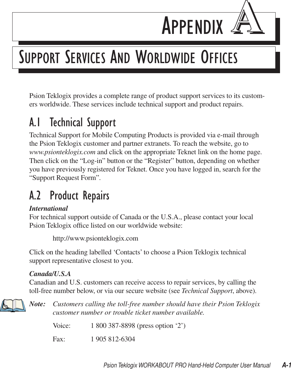 Psion Teklogix WORKABOUT PRO Hand-Held Computer User Manual A-1APPENDIX AASUPPORT SERVICES AND WORLDWIDE OFFICESPsion Teklogix provides a complete range of product support services to its custom-ers worldwide. These services include technical support and product repairs. A.1  Technical SupportTechnical Support for Mobile Computing Products is provided via e-mail through the Psion Teklogix customer and partner extranets. To reach the website, go to www.psionteklogix.com and click on the appropriate Teknet link on the home page. Then click on the “Log-in” button or the “Register” button, depending on whether you have previously registered for Teknet. Once you have logged in, search for the “Support Request Form”.A.2  Product RepairsInternationalFor technical support outside of Canada or the U.S.A., please contact your local Psion Teklogix ofﬁce listed on our worldwide website:http://www.psionteklogix.comClick on the heading labelled ‘Contacts’ to choose a Psion Teklogix technical support representative closest to you.Canada/U.S.ACanadian and U.S. customers can receive access to repair services, by calling the toll-free number below, or via our secure website (see Technical Support, above). Note: Customers calling the toll-free number should have their Psion Teklogix customer number or trouble ticket number available.Voice: 1 800 387-8898 (press option ‘2’)Fax: 1 905 812-6304 