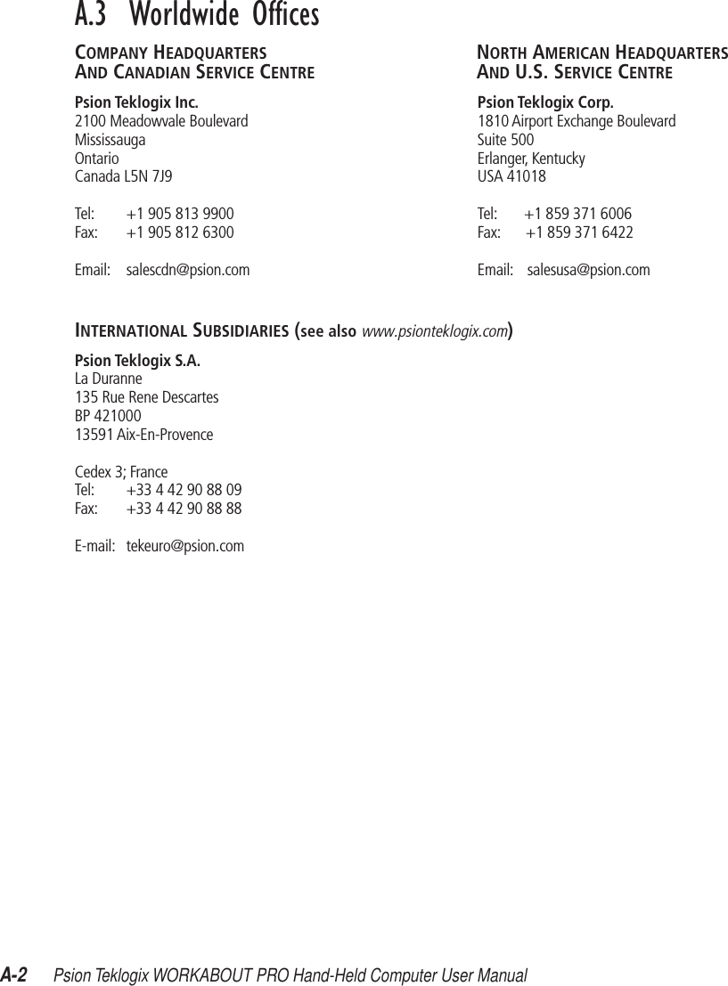 A-2Psion Teklogix WORKABOUT PRO Hand-Held Computer User ManualA.3  Worldwide OfﬁcesCOMPANY HEADQUARTERS NORTH AMERICAN HEADQUARTERSAND CANADIAN SERVICE CENTRE AND U.S. SERVICE CENTREPsion Teklogix Inc. Psion Teklogix Corp.2100 Meadowvale Boulevard 1810 Airport Exchange BoulevardMississauga Suite 500Ontario Erlanger, KentuckyCanada L5N 7J9 USA 41018Tel: +1 905 813 9900 Tel: +1 859 371 6006Fax: +1 905 812 6300 Fax: +1 859 371 6422Email: salescdn@psion.com Email: salesusa@psion.comINTERNATIONAL SUBSIDIARIES (see also www.psionteklogix.com)Psion Teklogix S.A.La Duranne135 Rue Rene DescartesBP 42100013591 Aix-En-ProvenceCedex 3; FranceTel: +33 4 42 90 88 09Fax: +33 4 42 90 88 88E-mail: tekeuro@psion.com