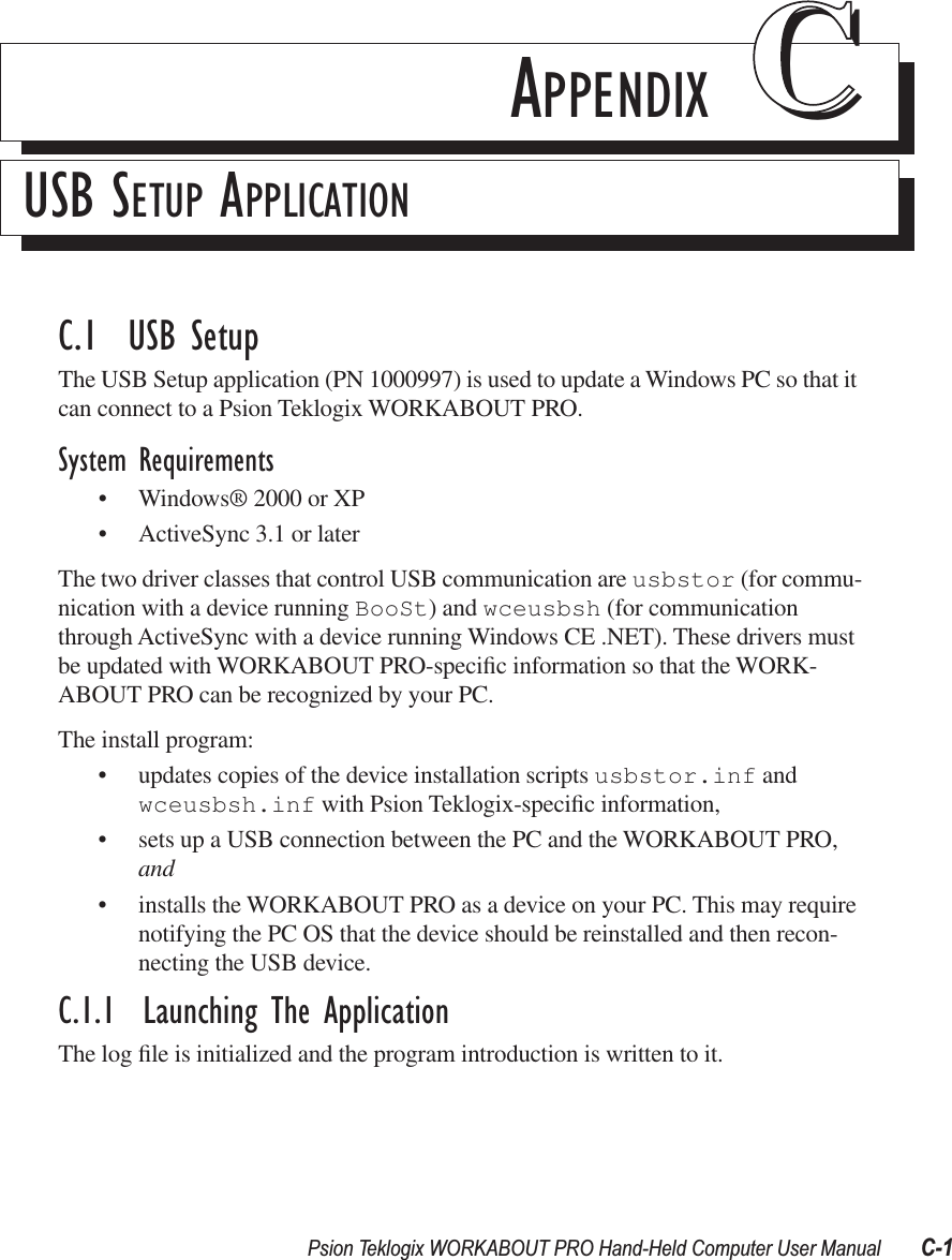 Psion Teklogix WORKABOUT PRO Hand-Held Computer User Manual C-1APPENDIX CCUSB SETUP APPLICATIONC.1  USB SetupThe USB Setup application (PN 1000997) is used to update a Windows PC so that it can connect to a Psion Teklogix WORKABOUT PRO.System Requirements• Windows® 2000 or XP• ActiveSync 3.1 or laterThe two driver classes that control USB communication are usbstor (for commu-nication with a device running BooSt) and wceusbsh (for communication through ActiveSync with a device running Windows CE .NET). These drivers must be updated with WORKABOUT PRO-speciﬁc information so that the WORK-ABOUT PRO can be recognized by your PC. The install program:• updates copies of the device installation scripts usbstor.inf and wceusbsh.inf with Psion Teklogix-speciﬁc information,• sets up a USB connection between the PC and the WORKABOUT PRO, and • installs the WORKABOUT PRO as a device on your PC. This may require notifying the PC OS that the device should be reinstalled and then recon-necting the USB device.C.1.1  Launching The ApplicationThe log ﬁle is initialized and the program introduction is written to it.