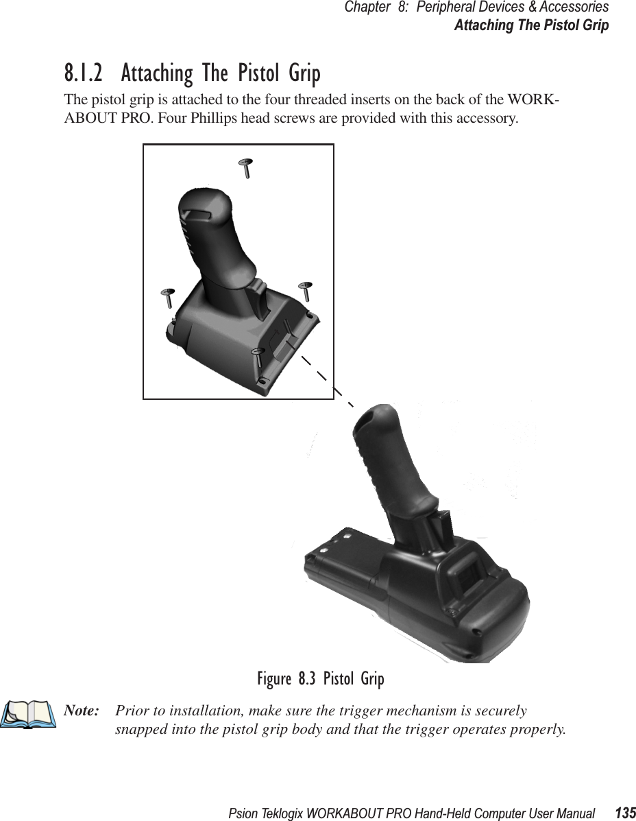 Psion Teklogix WORKABOUT PRO Hand-Held Computer User Manual 135Chapter 8: Peripheral Devices &amp; AccessoriesAttaching The Pistol Grip8.1.2  Attaching The Pistol GripThe pistol grip is attached to the four threaded inserts on the back of the WORK-ABOUT PRO. Four Phillips head screws are provided with this accessory.Figure 8.3 Pistol GripNote: Prior to installation, make sure the trigger mechanism is securely snapped into the pistol grip body and that the trigger operates properly.