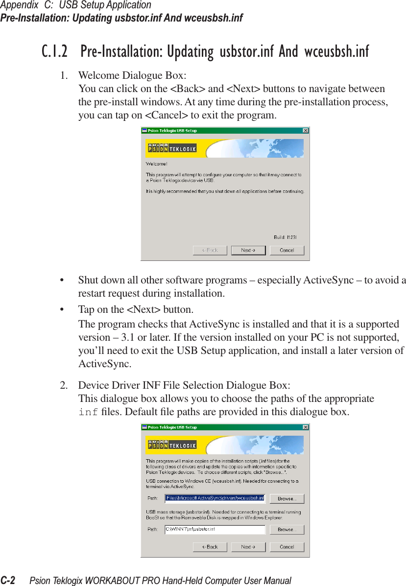 Appendix C: USB Setup ApplicationPre-Installation: Updating usbstor.inf And wceusbsh.infC-2 Psion Teklogix WORKABOUT PRO Hand-Held Computer User ManualC.1.2  Pre-Installation: Updating usbstor.inf And wceusbsh.inf1. Welcome Dialogue Box:You can click on the &lt;Back&gt; and &lt;Next&gt; buttons to navigate between the pre-install windows. At any time during the pre-installation process, you can tap on &lt;Cancel&gt; to exit the program.• Shut down all other software programs – especially ActiveSync – to avoid a restart request during installation.• Tap on the &lt;Next&gt; button.The program checks that ActiveSync is installed and that it is a supported version – 3.1 or later. If the version installed on your PC is not supported, you’ll need to exit the USB Setup application, and install a later version of ActiveSync.2. Device Driver INF File Selection Dialogue Box:This dialogue box allows you to choose the paths of the appropriate inf ﬁles. Default ﬁle paths are provided in this dialogue box. 