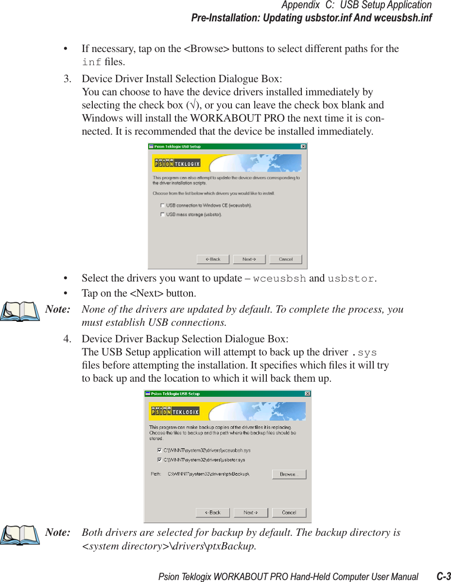 Psion Teklogix WORKABOUT PRO Hand-Held Computer User Manual C-3Appendix C: USB Setup ApplicationPre-Installation: Updating usbstor.inf And wceusbsh.inf• If necessary, tap on the &lt;Browse&gt; buttons to select different paths for the inf ﬁles.3. Device Driver Install Selection Dialogue Box:You can choose to have the device drivers installed immediately by selecting the check box (√), or you can leave the check box blank and Windows will install the WORKABOUT PRO the next time it is con-nected. It is recommended that the device be installed immediately.• Select the drivers you want to update – wceusbsh and usbstor.• Tap on the &lt;Next&gt; button.Note: None of the drivers are updated by default. To complete the process, you must establish USB connections.4. Device Driver Backup Selection Dialogue Box:The USB Setup application will attempt to back up the driver .sys ﬁles before attempting the installation. It speciﬁes which ﬁles it will try to back up and the location to which it will back them up.Note: Both drivers are selected for backup by default. The backup directory is &lt;system directory&gt;\drivers\ptxBackup.