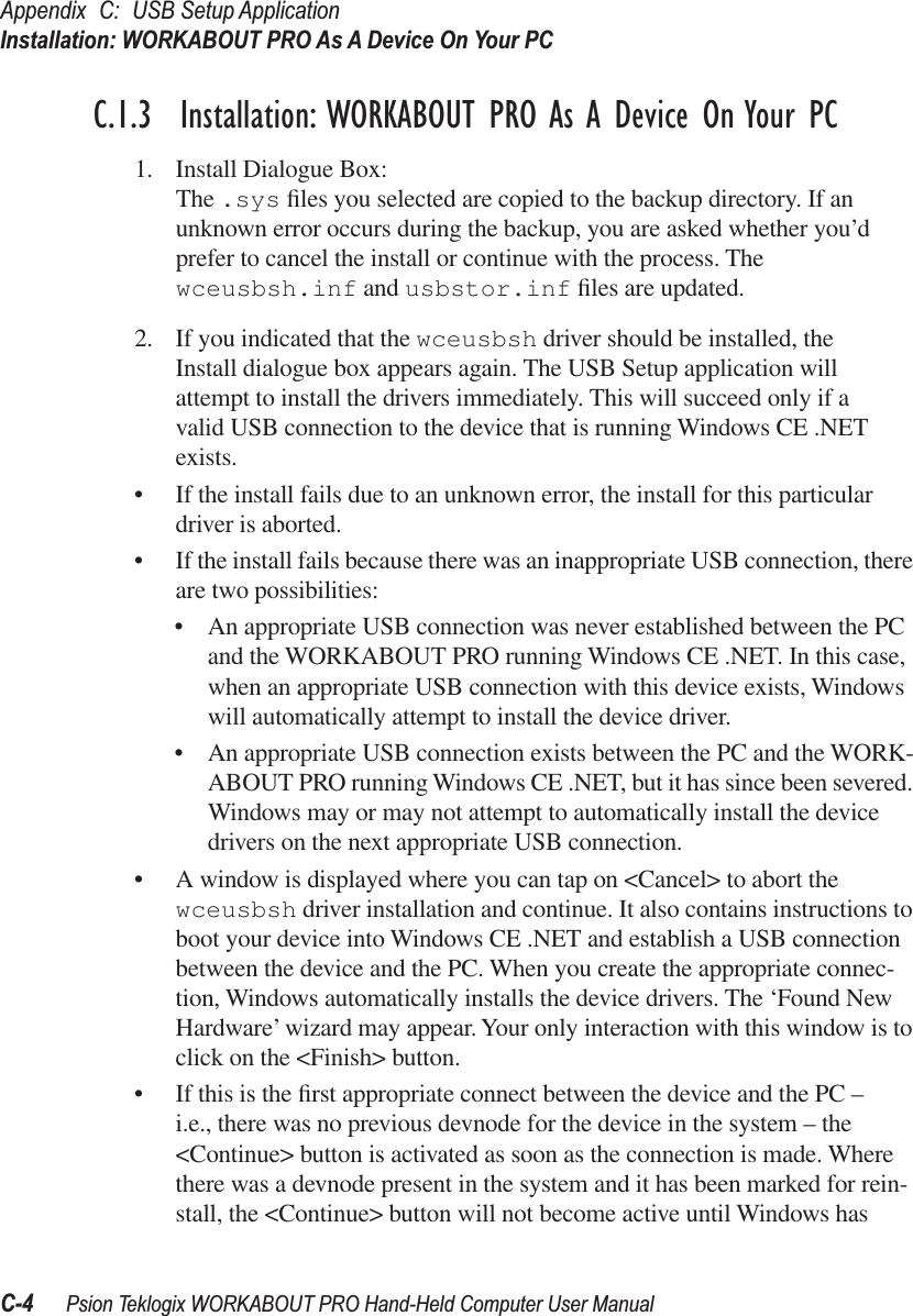 Appendix C: USB Setup ApplicationInstallation: WORKABOUT PRO As A Device On Your PCC-4 Psion Teklogix WORKABOUT PRO Hand-Held Computer User ManualC.1.3  Installation: WORKABOUT PRO As A Device On Your PC1. Install Dialogue Box:The .sys ﬁles you selected are copied to the backup directory. If an unknown error occurs during the backup, you are asked whether you’d prefer to cancel the install or continue with the process. The wceusbsh.inf and usbstor.inf ﬁles are updated.2. If you indicated that the wceusbsh driver should be installed, the Install dialogue box appears again. The USB Setup application will attempt to install the drivers immediately. This will succeed only if a valid USB connection to the device that is running Windows CE .NET exists.• If the install fails due to an unknown error, the install for this particular driver is aborted.• If the install fails because there was an inappropriate USB connection, there are two possibilities:• An appropriate USB connection was never established between the PC and the WORKABOUT PRO running Windows CE .NET. In this case, when an appropriate USB connection with this device exists, Windows will automatically attempt to install the device driver.• An appropriate USB connection exists between the PC and the WORK-ABOUT PRO running Windows CE .NET, but it has since been severed. Windows may or may not attempt to automatically install the device drivers on the next appropriate USB connection. • A window is displayed where you can tap on &lt;Cancel&gt; to abort the wceusbsh driver installation and continue. It also contains instructions to boot your device into Windows CE .NET and establish a USB connection between the device and the PC. When you create the appropriate connec-tion, Windows automatically installs the device drivers. The ‘Found New Hardware’ wizard may appear. Your only interaction with this window is to click on the &lt;Finish&gt; button.• If this is the ﬁrst appropriate connect between the device and the PC – i.e., there was no previous devnode for the device in the system – the &lt;Continue&gt; button is activated as soon as the connection is made. Where there was a devnode present in the system and it has been marked for rein-stall, the &lt;Continue&gt; button will not become active until Windows has 