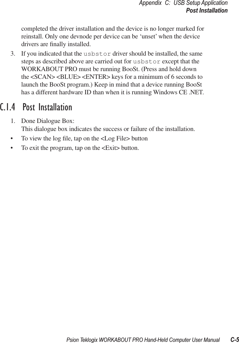 Psion Teklogix WORKABOUT PRO Hand-Held Computer User Manual C-5Appendix C: USB Setup ApplicationPost Installationcompleted the driver installation and the device is no longer marked for reinstall. Only one devnode per device can be ‘unset’ when the device drivers are ﬁnally installed.3. If you indicated that the usbstor driver should be installed, the same steps as described above are carried out for usbstor except that the WORKABOUT PRO must be running BooSt. (Press and hold down the &lt;SCAN&gt; &lt;BLUE&gt; &lt;ENTER&gt; keys for a minimum of 6 seconds to launch the BooSt program.) Keep in mind that a device running BooSt has a different hardware ID than when it is running Windows CE .NET.C.1.4  Post Installation1. Done Dialogue Box:This dialogue box indicates the success or failure of the installation.• To view the log ﬁle, tap on the &lt;Log File&gt; button• To exit the program, tap on the &lt;Exit&gt; button.