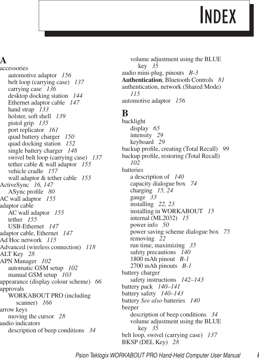 Psion Teklogix WORKABOUT PRO Hand-Held Computer User Manual iINDEXAaccessoriesautomotive adaptor  156belt loop (carrying case)  137carrying case  136desktop docking station  144Ethernet adaptor cable  147hand strap  133holster, soft shell  139pistol grip  135port replicator  161quad battery charger  150quad docking station  152single battery charger  148swivel belt loop (carrying case)  137tether cable &amp; wall adaptor  155vehicle cradle  157wall adaptor &amp; tether cable  155ActiveSync  16, 147ASync proﬁle  80AC wall adaptor  155adaptor cableAC wall adaptor  155tether  155USB-Ethernet  147adaptor cable, Ethernet  147Ad Hoc network  115Advanced (wireless connection)  118ALT Key  28APN Manager  102automatic GSM setup  102manual GSM setup  103appearance (display colour scheme)  66approvalsWORKABOUT PRO (including scanner)  166arrow keysmoving the cursor  28audio indicatorsdescription of beep conditions  34volume adjustment using the BLUE key  35audio mini-plug, pinouts  B-3Authentication, Bluetooth Controls  81authentication, network (Shared Mode)  115automotive adaptor  156Bbacklightdisplay  65intensity  29keyboard  29backup proﬁle, creating (Total Recall)  99backup proﬁle, restoring (Total Recall)  102batteriesa description of  140capacity dialogue box  74charging  15, 24gauge  33installing  22, 23installing in WORKABOUT  15internal (ML2032)  15power info  50power saving scheme dialogue box  75removing  22run time, maximizing  35safety precautions  1401800 mAh pinout  B-12700 mAh pinouts  B-1battery chargersafety instructions  142–143battery pack  140–141battery safety  140–143battery See also batteries  140beeperdescription of beep conditions  34volume adjustment using the BLUE key  35belt loop, swivel (carrying case)  137BKSP (DEL Key)  28
