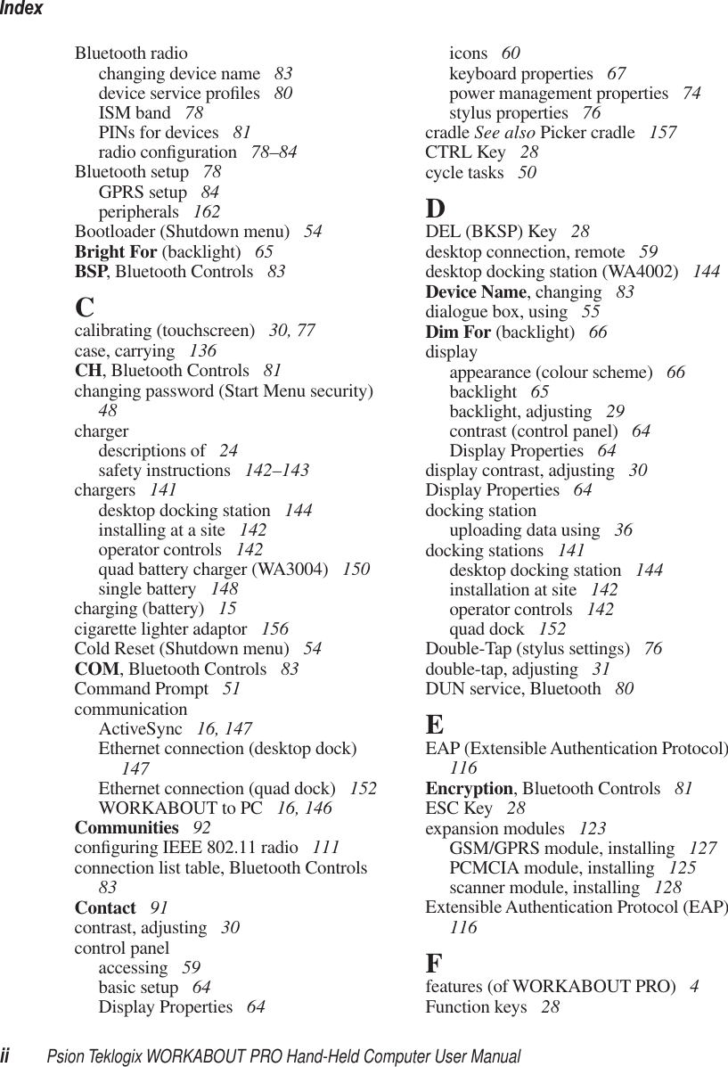 Indexii Psion Teklogix WORKABOUT PRO Hand-Held Computer User ManualBluetooth radiochanging device name  83device service proﬁles  80ISM band  78PINs for devices  81radio conﬁguration  78–84Bluetooth setup  78GPRS setup  84peripherals  162Bootloader (Shutdown menu)  54Bright For (backlight)  65BSP, Bluetooth Controls  83Ccalibrating (touchscreen)  30, 77case, carrying  136CH, Bluetooth Controls  81changing password (Start Menu security)  48chargerdescriptions of  24safety instructions  142–143chargers  141desktop docking station  144installing at a site  142operator controls  142quad battery charger (WA3004)  150single battery  148charging (battery)  15cigarette lighter adaptor  156Cold Reset (Shutdown menu)  54COM, Bluetooth Controls  83Command Prompt  51communicationActiveSync  16, 147Ethernet connection (desktop dock)  147Ethernet connection (quad dock)  152WORKABOUT to PC  16, 146Communities  92conﬁguring IEEE 802.11 radio  111connection list table, Bluetooth Controls  83Contact  91contrast, adjusting  30control panelaccessing  59basic setup  64Display Properties  64icons  60keyboard properties  67power management properties  74stylus properties  76cradle See also Picker cradle  157CTRL Key  28cycle tasks  50DDEL (BKSP) Key  28desktop connection, remote  59desktop docking station (WA4002)  144Device Name, changing  83dialogue box, using  55Dim For (backlight)  66displayappearance (colour scheme)  66backlight  65backlight, adjusting  29contrast (control panel)  64Display Properties  64display contrast, adjusting  30Display Properties  64docking stationuploading data using  36docking stations  141desktop docking station  144installation at site  142operator controls  142quad dock  152Double-Tap (stylus settings)  76double-tap, adjusting  31DUN service, Bluetooth  80EEAP (Extensible Authentication Protocol)  116Encryption, Bluetooth Controls  81ESC Key  28expansion modules  123GSM/GPRS module, installing  127PCMCIA module, installing  125scanner module, installing  128Extensible Authentication Protocol (EAP)  116Ffeatures (of WORKABOUT PRO)  4Function keys  28
