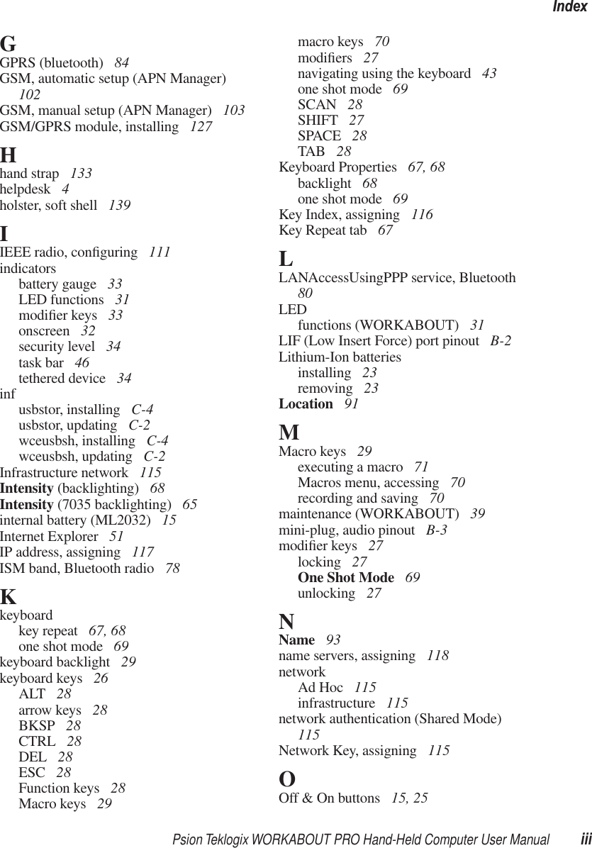 Psion Teklogix WORKABOUT PRO Hand-Held Computer User Manual iiiIndexGGPRS (bluetooth)  84GSM, automatic setup (APN Manager)  102GSM, manual setup (APN Manager)  103GSM/GPRS module, installing  127Hhand strap  133helpdesk  4holster, soft shell  139IIEEE radio, conﬁguring  111indicatorsbattery gauge  33LED functions  31modiﬁer keys  33onscreen  32security level  34task bar  46tethered device  34inf usbstor, installing  C-4usbstor, updating  C-2wceusbsh, installing  C-4wceusbsh, updating  C-2Infrastructure network  115Intensity (backlighting)  68Intensity (7035 backlighting)  65internal battery (ML2032)  15Internet Explorer  51IP address, assigning  117ISM band, Bluetooth radio  78Kkeyboardkey repeat  67, 68one shot mode  69keyboard backlight  29keyboard keys  26ALT  28arrow keys  28BKSP  28CTRL  28DEL  28ESC  28Function keys  28Macro keys  29macro keys  70modiﬁers  27navigating using the keyboard  43one shot mode  69SCAN  28SHIFT  27SPACE  28TAB  28Keyboard Properties  67, 68backlight  68one shot mode  69Key Index, assigning  116Key Repeat tab  67LLANAccessUsingPPP service, Bluetooth  80LEDfunctions (WORKABOUT)  31LIF (Low Insert Force) port pinout  B-2Lithium-Ion batteriesinstalling  23removing  23Location  91MMacro keys  29executing a macro  71Macros menu, accessing  70recording and saving  70maintenance (WORKABOUT)  39mini-plug, audio pinout  B-3modiﬁer keys  27locking  27One Shot Mode  69unlocking  27NName  93name servers, assigning  118networkAd Hoc  115infrastructure  115network authentication (Shared Mode)  115Network Key, assigning  115OOff &amp; On buttons  15, 25