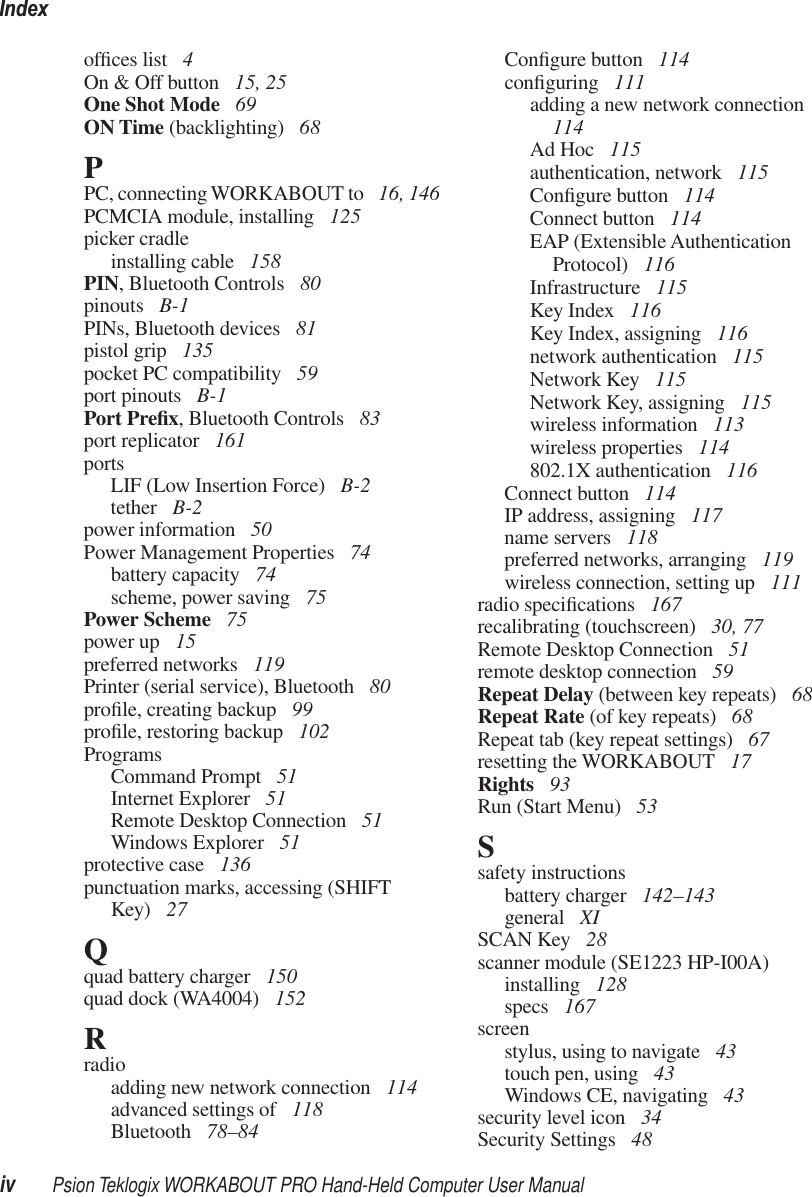 Indexiv Psion Teklogix WORKABOUT PRO Hand-Held Computer User Manualofﬁces list  4On &amp; Off button  15, 25One Shot Mode  69ON Time (backlighting)  68PPC, connecting WORKABOUT to  16, 146PCMCIA module, installing  125picker cradleinstalling cable  158PIN, Bluetooth Controls  80pinouts  B-1PINs, Bluetooth devices  81pistol grip  135pocket PC compatibility  59port pinouts  B-1Port Preﬁx, Bluetooth Controls  83port replicator  161portsLIF (Low Insertion Force)  B-2tether  B-2power information  50Power Management Properties  74battery capacity  74scheme, power saving  75Power Scheme  75power up  15preferred networks  119Printer (serial service), Bluetooth  80proﬁle, creating backup  99proﬁle, restoring backup  102ProgramsCommand Prompt  51Internet Explorer  51Remote Desktop Connection  51Windows Explorer  51protective case  136punctuation marks, accessing (SHIFT Key)  27Qquad battery charger  150quad dock (WA4004)  152Rradioadding new network connection  114advanced settings of  118Bluetooth  78–84Conﬁgure button  114conﬁguring  111adding a new network connection  114Ad Hoc  115authentication, network  115Conﬁgure button  114Connect button  114EAP (Extensible Authentication Protocol)  116Infrastructure  115Key Index  116Key Index, assigning  116network authentication  115Network Key  115Network Key, assigning  115wireless information  113wireless properties  114802.1X authentication  116Connect button  114IP address, assigning  117name servers  118preferred networks, arranging  119wireless connection, setting up  111radio speciﬁcations  167recalibrating (touchscreen)  30, 77Remote Desktop Connection  51remote desktop connection  59Repeat Delay (between key repeats)  68Repeat Rate (of key repeats)  68Repeat tab (key repeat settings)  67resetting the WORKABOUT  17Rights  93Run (Start Menu)  53Ssafety instructionsbattery charger  142–143general  XISCAN Key  28scanner module (SE1223 HP-I00A)installing  128specs  167screenstylus, using to navigate  43touch pen, using  43Windows CE, navigating  43security level icon  34Security Settings  48